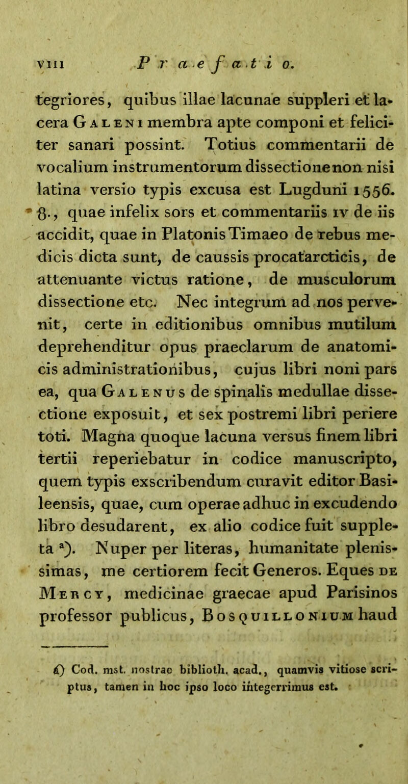 tegriores, quibus illae lacunae suppleri et la- cera Galeni membra apte componi et felici- ter sanari possint. Totius commentarii de vocalium instrumentorum dissectione non nisi latina versio typis excusa est Lugduni 1556. * fl., quae infelix sors et commentariis iv de iis accidit, quae in Platonis Timaeo de rebus me- dicis dicta sunt, de caussis procatarcticis, de attenuante victus ratione, de musculorum dissectione etc. Nec integrum ad nos perve- nit, certe in editionibus omnibus mutilum deprehenditur opus praeclarum de anatomi- cis admiriistrationibus, cujus libri noni pars ea, qua Galenus de spinalis medullae disse- ctione exposuit, et sex postremi libri periere toti. Magna quoque lacuna versus finem libri tertii reperiebatur in codice manuscripto, quem typis exscribendum curavit editor Basi- leensis, quae, cum operae adhuc in excudendo libro desudarent, ex alio codice fuit supple- ta a). Nuper per literas, humanitate plenis- simas, me certiorem fecit Generos. Eques de Meucy, medicinae graecae apud Parisinos professor publicus, Bosquillonium haud £) Cod. nist. nostrae bibliolh. acad., quamvis vitiose sci’i- ptus, tamen in hoc ipso loco integerrimus est.