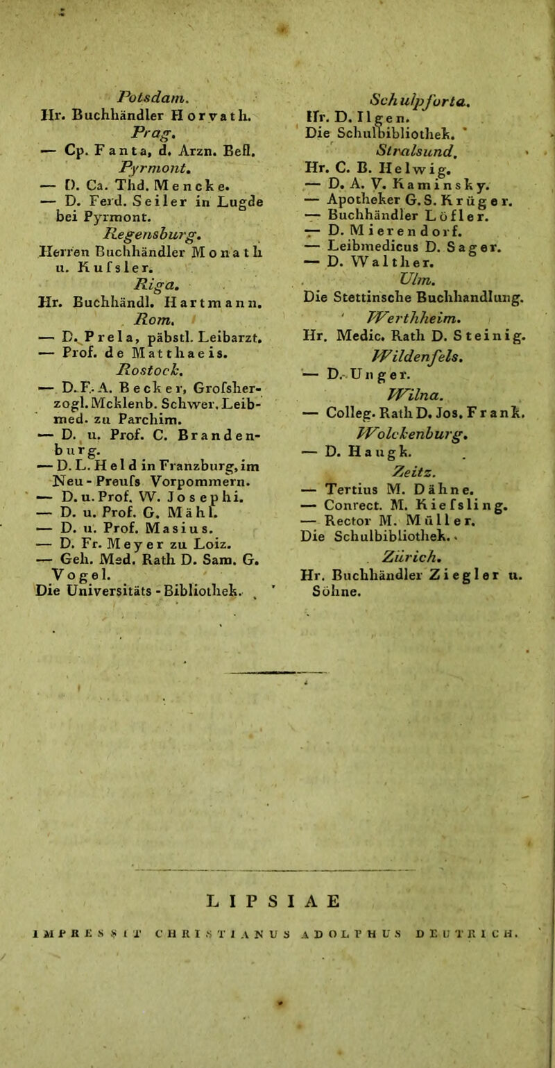 Potsdam. Hr. Buchhiindler Horvath. Prag. — Cp.Fanta, d. Arzn. Befl. Pyrmont. — [). Ca. Tiid. Mencke. — D. Ferd. Seiler in Lugde bei Pyrmont. Regensburg. Herfen Buclihandler M o n a t h u. K u f s 1 e r. Riga. Hr. Euchhandl. H artmaiin. Rom. — D. Prela, pabstl. Leibarzt. — Prof. de Matthaeis. Rostock. — D. F. A. Becker, Grofsher- zogl. Mcklenb. Schwer. Leib- med. zu Parchim. D. u. Prof. C. Branden- b u r g. — D. L. H el d in Franzburg,im Neu-Preufs Vorpommern. ■— D. u. Prof. W. J o s e p h i. — D. u. Prof. G. M a h 1. — D. u. Prof. Masius. — D. Fr. M e y e r zu Loiz. — Geli. Med. Rath D. Sani. G. Vo g e 1. Die Universitats - Bibliothek. , ’ Sch alpforta. Hr. D. IIgen. Die Scliulbibliothek. Slrvilsund. Hr. C. B. II e 1 w i g. — D. A. V. K a m i n s k y. — Apotheker G. S. R r ii g e r. — Buclihandler Ltifler. — D. IM i e r e n d o r f. — Leibmedicus D. Sager. — D. W a 1 tlier. Ulm. Die Stettinsche Buchhandluug. ' Werthheim. Hr. Medie. Rath D. Steinig. JPildenjels. — D,- Unge r. Wilna. — Colleg. RathD. Jos. Fr ank. JVolckenburg. — D. H a u g k. Zeitz. — Tertius M. Dahne. — Conrect. M. Kiefsling. — Rector M. Mulier. Die Schulbibliothek. • , Ziirich. Hr. Buclihandler Ziegler u. Sohne. L I P S I A E IMPRESSIT CHRISTIANUS ADOLRHUS DElilRICH.