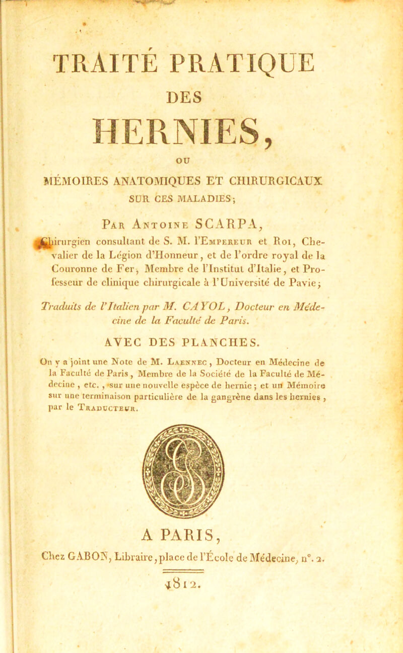 TRAITE PRATIQUE DES HERNIES, OU MÉMOIRES ANATOMIQUES ET CHIRURGICAUX SUR CES MALADIES; / Par Antoine SCARPA, m inirgicn consultant de S. M. I’Empereur et Roi, Che- valier de la Légion d’Honneur, et de Tordre royal de la Couronne de Fer; Membre de ITnstitul d’Italie, et Pro- l'esseur de clinique chirurgicale à T Université de Pavie; Traduits de VItalien par M. CA YOL, Docteur en Méde- cine de la Faculté de Paris. AVEC DES PLANCHES. On y a joint une Note de M. Laennec , Docteur en Médecine de la Faculté de Paris, Membre de la Société de la Faculté de Mé- decine , etc. , «sur une nouvelle espèce de hernie; et un Mémoire sur une terminaison particulière de la gangrène dans les hernies , par le Traducteur. A PARIS, Chez GABON, Libraire,place de l’École de Médecine, n. 2. •jS I