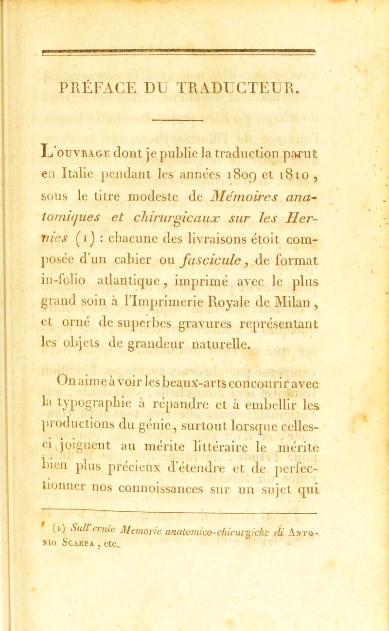 PRÉFACE DÜ TRx\DUCTEÜR. ■ L’ouvrage dont je publie la traduction partit eu Italie pendant les années 1809 et 1810 , sons le titre modeste de Mémoires ana^ iomujues et chirurgicaux sur les Her- nies (f j : chacune des livraisons étoit com- posée d’un cahier ou fascicule, de format iu-follo atlantique, imprimé avec le plus grand soin à l’Imprimerie Royale de Milan , et orné de superbes gravures représentant les objets de grandeur naturelle. On aimeà voir lesbeauj^-arts concourir avec la typographie à répandre et à embellir les productions du génie, surtout lorsque celles- ci|joignent an mérite littéraire le mérite bien plus précieux détendre et de ])erfec- tionner nos connoissances sur un sujet qui (1) Sull ernic Manovic analoinico-chirurgichc di A»Ta- Kio ScABPA , etc..
