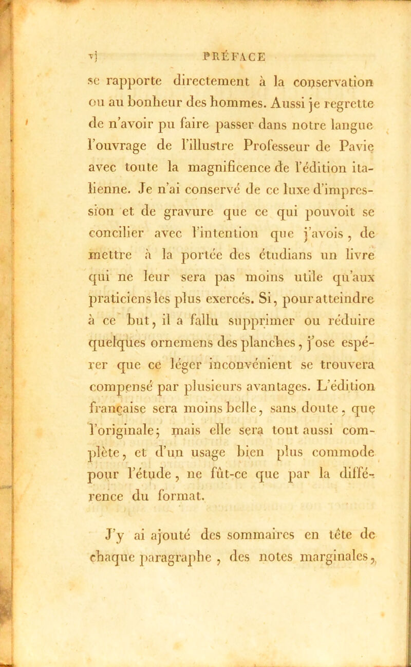 SC rapporte directement à la conservation on au bonheur des hommes. Aussi je regrette de n’avoir pu faire passer dans notre langue l’ouvrage de l’illustre Professeur de Pavie avec toute la magnificence de l’édition ita- lienne. Je n’ai conservé de ce luxe d’impres- sion et de gravure que ce qui pouvoit se concilier avec l’intention que j’avois, de mettre à la portée des étudians un livre qui ne leur sera pas moins utile qu’aux praticiens les plus exercés. Si, pour atteindre à ce but, il a fallu supprimer ou réduire quelques ornemens des planches, j’ose espé- rer que ce léger inconvénient se trouvera compensé par plusieurs avantages. L’édition française sera moins belle, sans doute, quç l’originale; mais elle sera tout aussi com- plète, et d’un usage bien plus commode pour l’étude , ne fùt-cc que par la diffé-. rence du format. J’y ai ajouté des sommaires en tête de chaque ])aragraphe , des notes marginales,,