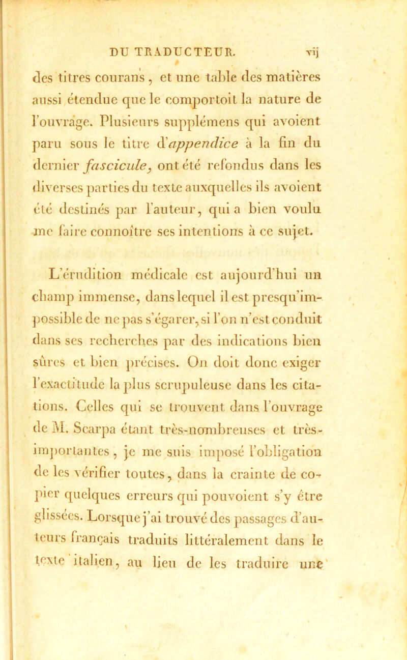 des titres coiirans , et une table des matières aussi étendue que le eomportoitla nature de l’ouvrage. Plusieurs supplémens qui avoient paru sous le titre î^Lappendice à la fin du dernier fascicule^ ont été refondus dans les diverses parties du texte auxquelles ils avoient été destinés par l’auteur, quia bien voulu me faire connoitre ses intentions à ce sujet. \ L’érudition médicale est aujourd’hui un champ immense, dans lequel ilest presqu’im- possible de ne pas s’égarer,si l’on n’est conduit dans ses recherches par des indications bien sûres et bien précises. On doit donc exiger rexactiliidc lapins scrupuleuse dans les cita- tions. Celles qui se trouvent dans l’ouvrage de M. Scarpa étant très-nombreuses et très- iiTj])oiTantes, Je me suis imposé l’obligation de les vérifier toutes, dans la crainte de co-^ pier quelques erreurs qui pouvoient s’y être glissées. Lorsque j’ai trouvé des passages d’au- teurs français traduits littéralement dans le iT^te italien, au lieu de les traduire une'