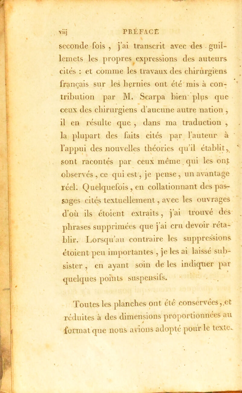 \ seconde fois , j’ai transcrit avec des gnil- lemels les propres ^expressions des auteurs cités : et comme les travaux des chirurgiens français sur les liçrnies ont été mis à con- tribution par M. Scarpa bien' plus que ceux des chirurgiens d’aucune autre nation , il en résulte que , dans ma traduction , la plupart des faits cités par l’auteur à l’appui des nouvelles théories qu’il établi t^ sont racontés par ceux meme. qui les ont observés , ce qui est, je pense, un avantage réel. Quelquefois , en collationnant des pas- sages cités textuellement, avec les ouvrages d’où ils étoient extraits, j’ai trouvé des phrases siipjtrimées que j ai cru devoir réta- blir. Lorsqu’au contraire les suppressions étoient peu importantes , je les ai laisse sub- sister , en ayant soin de les indiquer par quelques points suspensils. Toutes les planches ont été conservées,.et réduites à des dimensions proportionnées au format que nous avions adopte pour le texte..