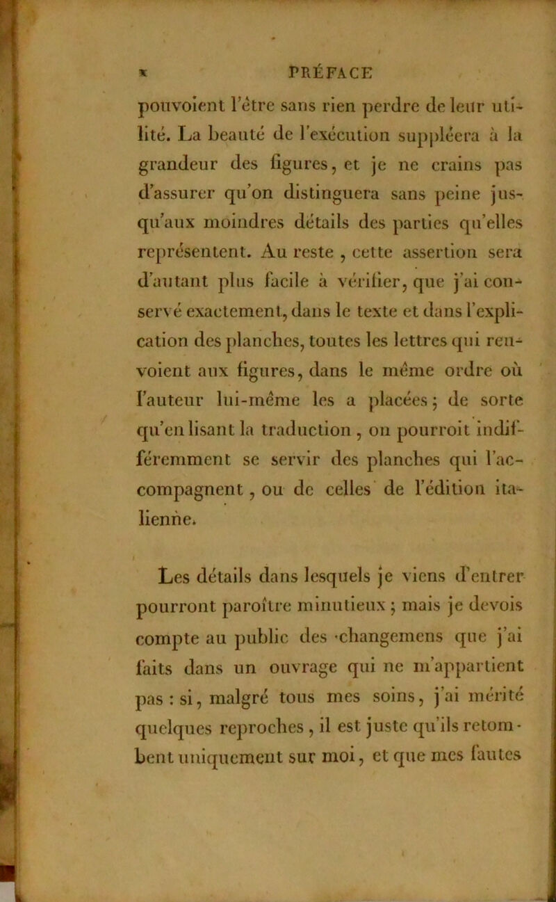 poiivoient Tètre sans rien perdre de leur ulî- lité. La beauté de rexéciilioii supjdéera à la grandeur des figures, et je ne crains pas d’assurer qu’on distinguera sans peine jus- qu’aux moindres détails des parties qu’elles représentent. Au reste , cette assertion sera d’autant plus facile à vérilier, que j’ai con- servé exactement, dans le texte et dans l’expli- cation des planches, toutes les lettres qui ren- voient aux figures, dans le meme ordre où l’auteur lui-méme les a placées j de sorte qu’enlisant la traduction , on pourroit indif- féremment se servir des planches qui l’ac- compagnent , ou de celles de l’édition ita- lienne* Les détails dans lesquels je viens d’entrer pourront paroitre minutieux ; mais je devois compte au public des •changemens que j’ai faits dans un ouvrage qui ne m’appartient pas : si, malgré tous mes soins, j’ai mérité quelques reproches , il est juste qu’ils retom- bent uniquement sur moi, et que mes fautes