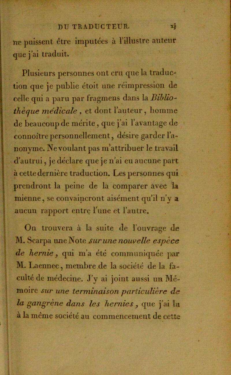 ne puissent être imputées à rilluslre auteur que j’ai traduit. Plusieurs personnes ont cru que la traduc- tion que je publie étoit une réimpression de celle qui a paru par fragmens dans la Biblio- thèque médicale . et dont l’auteur, homme de beaucoup de mérite, que j’ai l’avantage de connoitrepersonnellement, désire garder l’a- nonyme. Ne voulant pas m\attribuer le travail d’autrui, je déclare que je n’ai eu aucune part à cette dernière traduction. Les personnes qui prendront la peine de la comparer avec la mienne, se convaincront aisément qu’il n’y a aucun rapport entre Tune et l’autre. On trouvera à la suite de l’ouvrage de M. Scarpa une Note Sur une nom elle espèce de hernie ) qui m’a été communiquée par M. Laennec, membre de la société de la fa- culté de médecine. J’y ai joint aussi un Mé- moire sur une terminaison particulière de la gangrène dans les hernies que j’ai lu à la meme société au commencement de cette