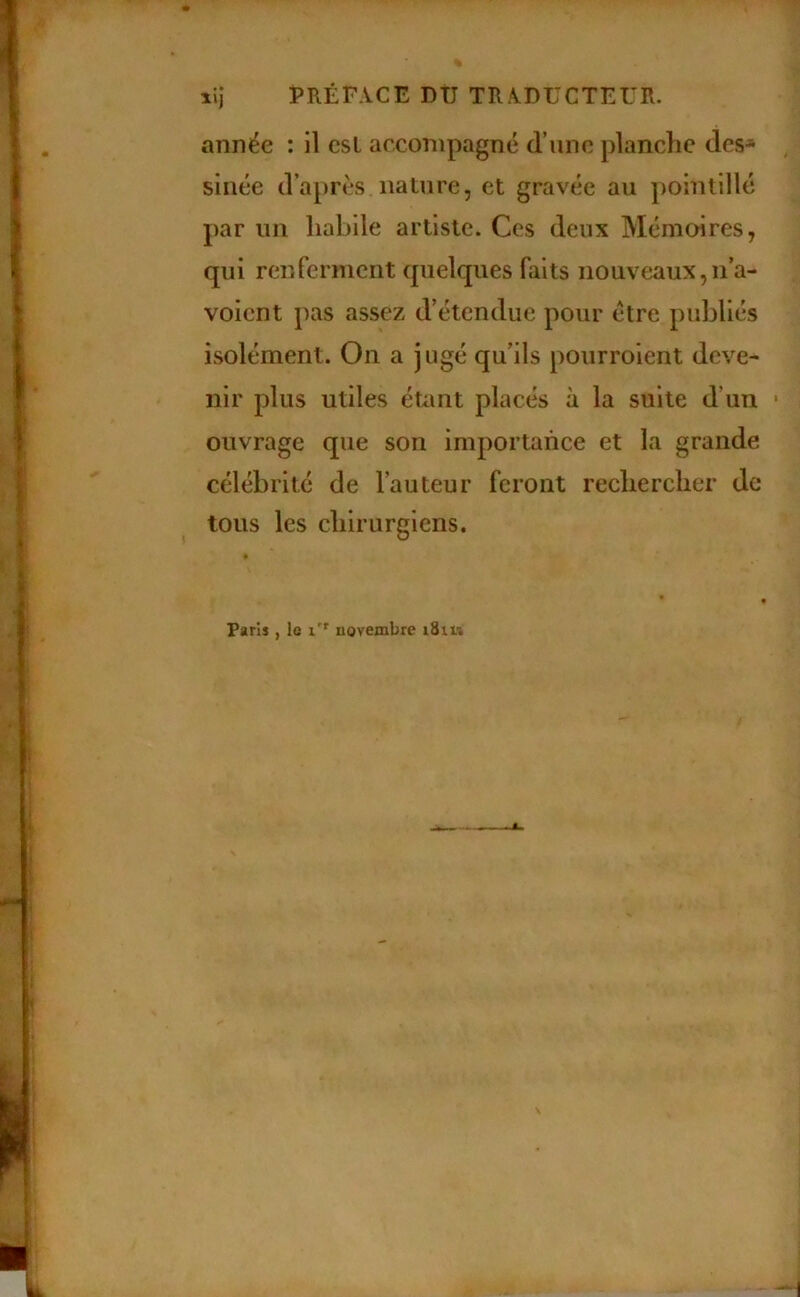 lij PRÉFACE DÛ TRADUCTEUR. année : il csl accompagné d’une planche des* slnée d’après nalure 5 et gravée au pointillé par un habile artiste. Ces deux Mémoires, qui renferment quelques faits nouveaux,n’a- voicnt pas assez d’étendue pour être publiés isolément. On a jugé qu’ils pourroient deve- nir plus utiles éuint placés à la suite d’un • ouvrage que son importance et la grande célébrité de l’auteur feront rechercher de tous les chirurgiens. Paris , le novembre i8i« \