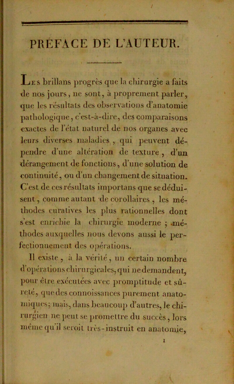 PRÉFACE DE L’AUTEUR. Les brillans progrès que la chirurgie a faits tle nos jours, ne sont, à proprement parler, que les résultats des observations d’anatomie pathologique, c’est-à-diie, des comparaisons exactes de l’état naturel de nos organes avec leurs diverses maladies , qui peuvent dé- pendre d’une altération de texture , d’un dérangement de fonctions, d’une solution de continuité, ou d’un changement de situation. C’est de ces résultats importans que se dédui- sent, comme autant de corollaires , les mé- thodes curatives les ])lus rationnelles dont s’est eniicln'e la chirurgie moderne j .mé- thodes auxquelles Jïüus devons aussi le per- fectionnement des opérations. Il existe , à la vérité, un certain nombre d’opérations chirurgicales, qui nedemandent, ])Our être exécutées avec promptitude et sû- reté, quedesconnoissances purement anato- miques^ mais, dans beaucoup d’autres, le chi- rurgien ne peut se j)romellre du succès, lors meme qu’il set oil très-instruit en anatomie.