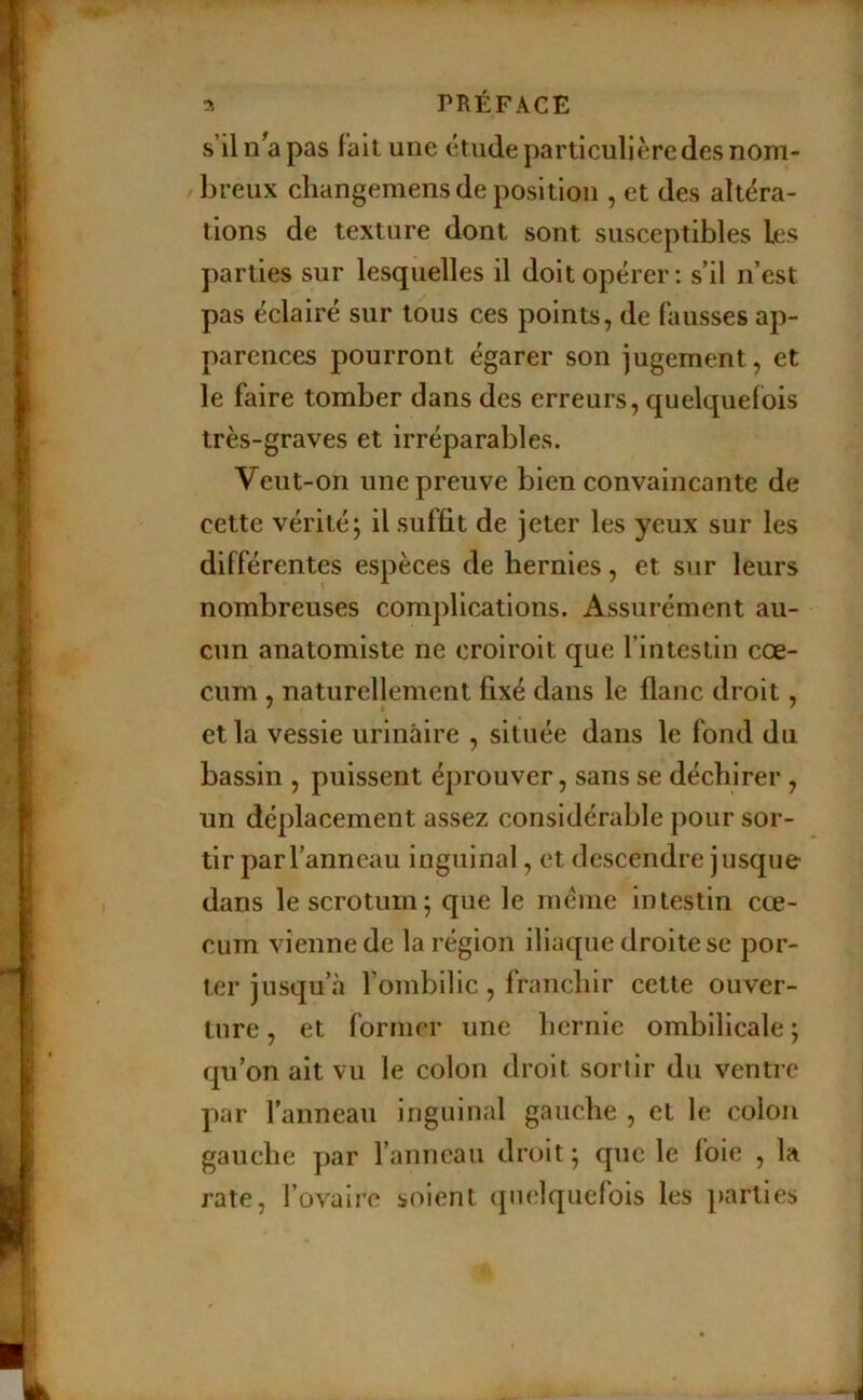 s’il n^a pas lait une étude particulière des nom- / breux cliangemens de position , et des altéra- tions de texture dont sont susceptibles les parties sur lesquelles il doit opérer: s’il n’est pas éclairé sur tous ces points, de fausses ap- parences pourront égarer son jugement, et le faire tomber dans des erreurs, quelquefois très-graves et irréparables. Veut-on une preuve bien convaincante de cette vérité; il suffit de jeter les yeux sur les différentes espèces de hernies, et sur leurs nombreuses complications. Assurément au- cun anatomiste ne croiroit que l’intestin cæ- cum , naturellement fixé dans le flanc droit, et la vessie urinaire , située dans le fond du bassin , puissent éprouver, sans se déchirer, un déplacement assez considérable pour sor- tir par l’anneau inguinal, et descendre jusque dans le scrotum; que le meme intestin cæ- cum vienne de la région iliaque droite se por- ter jusqu’à l’ombilic, franchir cette ouver- ture , et former une hernie ombilicale ; qu’on ait vu le colon droit sortir du ventre par l'anneau inguinal gauche , et le colon gauche par l’anneau droit ; que le foie , la rate, l’ovaire soient quelquefois les parties