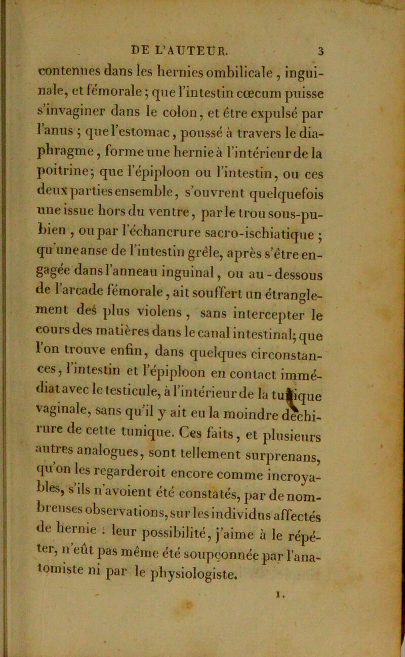 contenues dans les hernies ombilicale , ingui- nale, et fémorale ; que l’intestin cæcum puisse s invaginer dans le colon, et être expulsé par 1 anus ; que l’estomac, poussé à travers le dia- phragme, forme une hernie à l’intérieurde la poitrine; que l’épiploon ou l’intestin, ou ces deux parties ensemble, s’ouvrent quelquefois une issue hors du ventre, parle trou sous-pu- bien , ou par l’échancrure sacro-ischiatique ; qu une anse de l’intestin grêle, après s’être en- gagée dans l’anneau inguinal, ou au-dessous de l’arcade fémorale, ait souffert un étrangle- ment deé plus violens , sans intercepter le cours des matières dans le canal intestinal; que ion trouve enfin, dans quelques circonstan- ces, l’jniestin et l’épiploon en contact immé- diat avec le testicule, à riniérieur de la tuÉique vaginale, sans qu’il y ait eu la moindre (Schi- rure de cette tunique. Ces faits, et plusieurs autres analogues, sont tellement surprenans, qu’on les regarderoit encore comme incroya- bles, s’ils n’avoient été constatés, par de nom- breuses observations, sur les individus affectés de hernie : leur possibilité, j’aime à le répé- ter, n eut pas même été soupçonnée par l’ana- tomiste ni par le physiologiste.