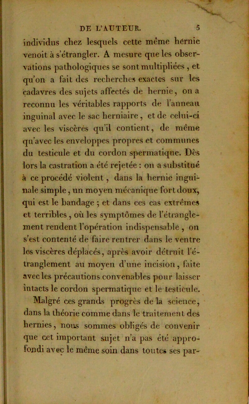 individus chez lesquels cette meme hérnie venolt à s’étrangler. A mesure que les obser- vations pathologiques se sont multipliées , et qu’on a fait des recherches exactes sur les cadavres des sujets affectés de hernie, on a reconnu les véritables rapports de l’anneau inguinal avec le sac herniaire, et de celui-ci avec les viscères qu’il contient, de même qu’avec les enveloppes propres et communes du testicule et du cordon spermatique. Dès lors la castration a été rejetée : on a substitué à ce procédé violent, dans la hernie ingui- nale simple, un moyen mécanique fort doux, qui est le bandage ; et dans ces cas extrêmes et terribles, où les symptômes de l’étrangle- ment rendent l’opération indispensable , on s’est contenté de faire rentrer dans le ventre les viscères déplacés, après avoir détruit l’é- tranglement au moyen d’une incision, faite avec les précautions convenables pour laisser intacts le cordon spermatique et le testicule. Malgré ces grands progrès de la science, dans la théorie comme dans le traitement des hernies, nous sommes obligés de convenir que cet important sujet n’a pas été appro- londi avec le même soin dans toutes ses par-