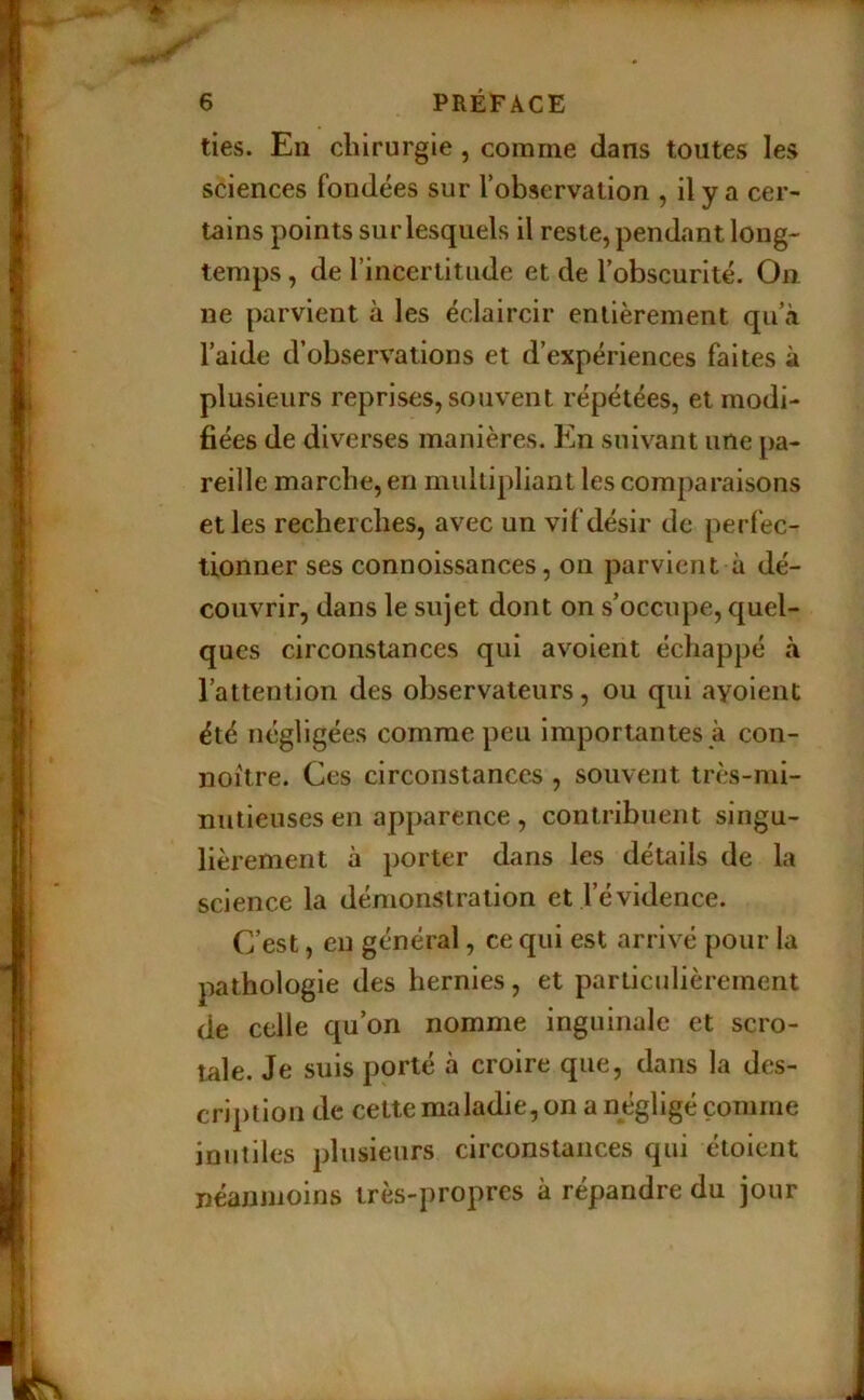ties. En chirurgie, comme dans toutes les sciences fondées sur Tobservation , il y a cer- tains points sur lesquels il reste, pendant long- temps , de l’incertitude et de l’obscurité. On ne parvient à les éclaircir entièrement qu’à l’aide d’observations et d’expériences faites à plusieurs reprises, souvent répétées, et modi- fiées de diverses manières. En suivant une pa- reille marche, en multipliant les comparaisons et les recherches, avec un vif désir de perfec- tionner ses connoissances, on parvient à dé- couvrir, dans le sujet dont on s’occupe, quel- ques circonstances qui avoient échappé à l’attention des observateurs, ou qui ayoient été négligées comme peu importantes à con- noitre. Ces circonstances , souvent très-mi- nutieuses en apparence , contribuent singu- lièrement à porter dans les détails de la science la démonstration et l’évidence. C’est, eu général, ce qui est arrivé pour la pathologie des hernies, et particulièrement de celle qu’on nomme inguinale et scro- tale. Je suis porté à croire que, dans la des- cription de cette maladie, on a négligé comme inutiles plusieurs circonstances qui étoient néannioins très-propres à répandre du jour