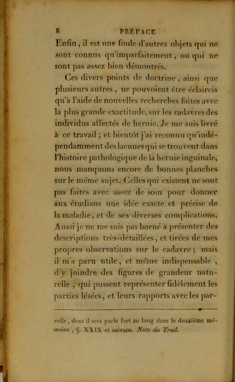 Enfin, il est nne foule d’autres objets qui ne sont connus qu’imparfaitement, ou qui ne sont pas assez bien démontrés. Ce^ divers points de doctrine , ainsi que plusieurs autres , ne pouvoient être éclaircis qu’à l’aide de nouvelles recbercbes faites avec la plus grande exactitude, sur les cadavres des individus af fectés de hernie. Je me suis livré à ce travail; et bientôt j’ai reconnu qu’indé- pendammen t des lacunes qui se trouvent dans l’histoire pathologique de la hernie inguinale, nous manquons encore de bonnes planches sur le meme sujet. Celles qui existent ne sont pas faites avec assez de soin pour donner aux étudians une idée exacte et précise de la maladie, et de ses diverses complications. Aussi je ne me suis pas borné à présenter des descri[)tions très-détaillées, et tirées de mes propres observations sur le cadavre ; mais il m’a paru utile, et meme indispensable , d’v joindre des figures de grandeur natu- relle , qui pussent représenter fidèlement les parties lésées, et leurs rapports avec les par- relle, dont il sera parlé fort au long dans le deuxième mé- moire , §. XXIX et suivans. Note du Trad.