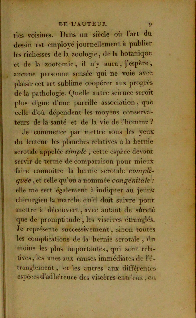 ties voisines. Dans un siècle où l’art du dessin est employé journellement à publier les richesses de la zoologie, de la botanique et de la zootomie, il n’y aura, j’espère, aucune personne sensée qui ne voie avec plaisir cet art sublime coopérer aux progrès de la pathologie. Quelle autre science seroit plus digne d’une pareille association, que celle d’où dépendent les moyens conserva- teurs de la santé et de la vie de l’homme ? Je commence par mettre sous les yeux du lecteur les planches relatives à la hernie scrotale appelée simple , cette espèce devant servir de terme de comparaison ])onr mieux faire connoître la hernie scrotale compila quée y et celle qu’on a nommée congénitale : elle me sert également à intliqner au jeun« chirurgien la marche qu’il doit suivre pour mettre à découvert, avec autant de sûreté que de promptitude , les viscères étranglés. Je représente successivement, sinon toutes les complications de la hernie scrotale , du moins les plus inq:>ortantes, qui sont rela- tives, les unes aux causes immédiates de fé- tranglcinent, et les autres aux différentes espèces d’adhérence des viscères entr’enx,ou