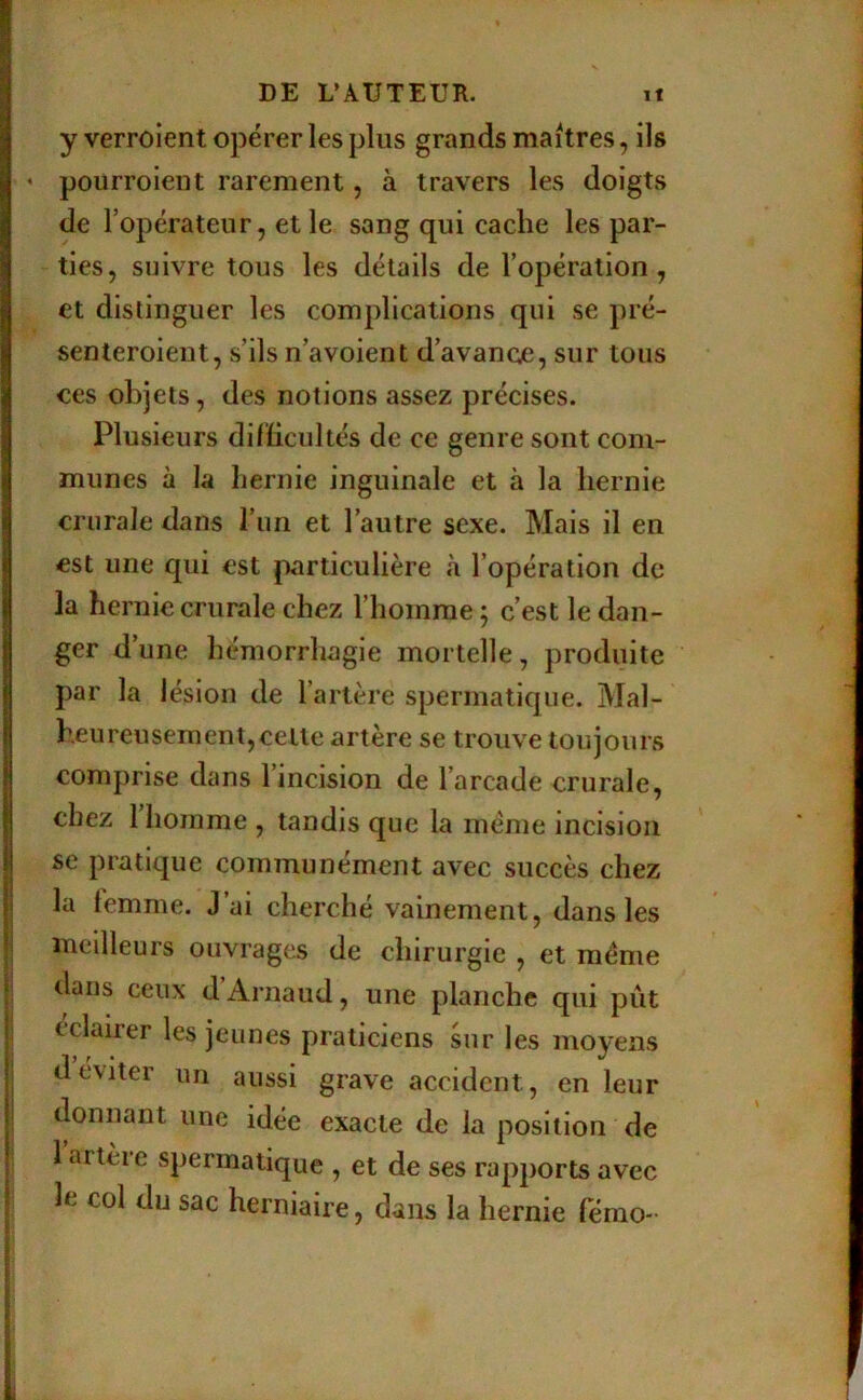 y verroient opérer les plus grands maîtres, ils ' pourrolent rarement, à travers les doigts de l’opérateur, et le sang qui cache les par- ties, suivre tous les détails de l’opération, et distinguer les complications qui se pré- senteroieut, s’ils n’avoient d’avance, sur tous ces objets, des notions assez précises. Plusieurs dilïicultés de ce genre sont com- munes à la hernie inguinale et à la hernie crurale dans l’im et l’autre sexe. Mais il en est une qui est particulière à l’opération de la hernie crurale chez l’homme ; c’est le dan- ger d’une hémorrhagie mortelle, produite par la lésion de l’artère spermatique. Mal- heureusement, celte artère se trouve toujours comprise dans 1 incision de l’arcade crurale, chez 1 homme , tandis que la meme incision se pratique communément avec succès chez la femme. J’ai cherché vainement, dans les meilleurs ouvrages de chirurgie , et meme dans ceux d Arnaud, une planche qui pût cclairer les jeunes praticiens sur les moyens d éviter un aussi grave accident, en leur donnant une idée exacte de la position de 1 artère spermatique , et de ses rapports avec le col du sac herniaire, dans la hernie fémo-