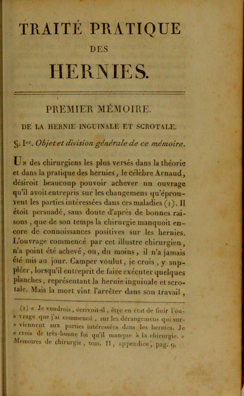 ; TRAITE PRATIQUE I DES i HERNIES. j PREMIER MÉMOIRE. DE LA HERNIE INGUINALE ET SCROTALE, ! §. Objet et division générale de ce mémoire. Un des chirurgiens les plus versés dans la théorie et dans la pratique des hernies, le célèbre Arnaud, ^ désiroit beaucoup pouvoir achever un ouvrage i qu’il avoit entrepris sur les changemens qu’éprou- î vent les parties intéressées dans ces maladies ( Q. Il j étolt persuadé, sans doute d’après de bonnes rai- I sons , que de son temps la chirurgie manquoit en- 1 core de conuoissances positives sur les hernies, i L’ouvrage commencé par cet illustre chirurgien , I n’a point été achevé, ou, du moins, il n’a jamais été mis au jour. Camper voulut, je crois , y sup- pléer, lorsqu’il entreprit de fuii e exécuter quelques planches, représentant la hernie inguinale etscro- talc. Mais la mort vint l’arrêter dans sou travail , (i) « Je voudrois , ccrivoil-il, être en état de Unir l’ou- » 'i.ige que i ai coinuieucé , sur les dérangement qui sur- » viennent aux parties intéressées dans les hernies. Je ¥ crois de très-bonne foi qu'il manque à la chirurgie. » ' Mémoires de chirurgie, tom. Il, appendice, pag. 9. l