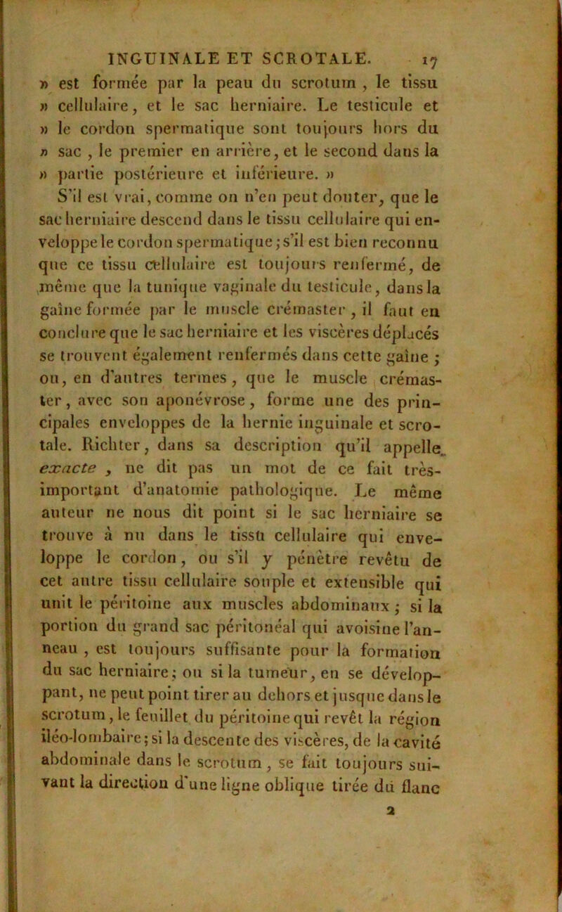 » est formée par la peau du scrotum , le tissu J) cellulaire, et le sac herniaire. Le testicule et » le cordon spermatique sont toujours hors du 7i sac , le premier en arrière, et le second dans la >) })artie postérieure et inférieure, » S’il est vrai, comme on n’en peut douter, que le sac lierniuire descend dans le tissu cellulaire qui en- veloppe le cordon spei matique;s’il est bien reconnu que ce tissu ctîllulaire est toujours renfermé, de même que la tunique va^nnale du testicule, dansla gaine formée par le muscle crémaster, il faut eu conclure que le sac herniaire et les viscères déplacés se li’ouveut également renfermés dans cette gaine ; ou, en d'autres termes, que le muscle crémas- ler, avec son aponévrose, forme une des prin- cipales enveloppes de la hernie inguinale et scro- tale. Richter, dans sa description qu’il appelle. exacte , ne dit pas un mot de ce fait très- important d’anatomie pathologique. Le même auteur ne nous dit point si le sac herniaire se trouve à nu dans le tissu cellulaire qui enve- loppe le cordon, ou s’il j pénèti-e revêtu de cet autre tissu cellulaire souple et extensible qui unit le péi itoine aux muscles abdominaux ; si la portion du grand sac péritonéal qui avoisine l’an- neau , est toujours suffisante pour la formation du sac herniaire; oti si la tumeur, en se dévelop- pant, ne peut point tirer au dehors et jusque dans le scrotum, le feuillet du péritoine qui revêt la région iléo-lombaire; si la descente des viscères, de la cavité abdominale dans le scrotum, se fait toujours sui- vant la direction d'une ligne oblique tirée dû flanc a
