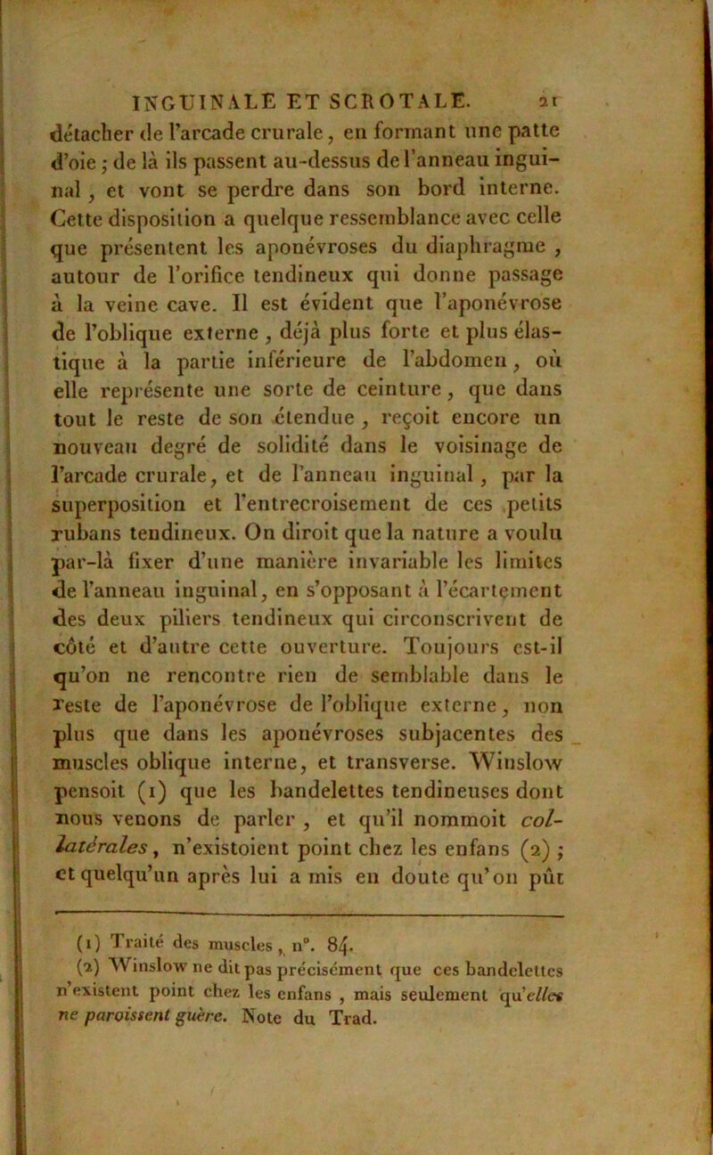 détacher de l’arcade crurale, eu formant une patte d’oie ; de là ils passent au -dessus de l’anneau ingui- nal , et vont se perdre dans son bord interne. Cette disposition a quelque ressemblance avec celle que présentent les aponévroses du diaphragme , autour de l’orifice tendineux qui donne passage à la veine cave. Il est évident que l’aponévrose de l’oblique externe , déjà plus forte et plus élas- tique à la partie inférieure de l’abdomeii, où elle représente une sorte de ceinture, que dans tout le reste de son étendue , reçoit encore un nouveau degré de solidité dans le voisinage de l’arcade crurale, et de l’anneau inguinal, par la superposition et l’entrecroisement de ces petits rubans tendineux. On diroit que la nature a voulu par-là fixer d’une manière invariable les limites de l’anneau inguinal, en s’opposant à l’écartement des deux piliers tendineux qui circonscrivent de côté et d’antre cette ouverture. Toujoui'S cst-il qu’on ne rencontre rien de semblable dans le reste de l’aponévrose de l’oblique externe, non plus que dans les aponévroses subjacentes des muscles oblique interne, et transverse. Winslow pensoit (i) que les bandelettes tendineuses dont nous venons de parler , et qu’il nommoit col- latérales ^ n’existoient point chez les enfans (2) ; et quelqu’un après lui a mis en doute qu’on put (1) Traité des muscles , n“. 84. (2) Winslow ne dit pas précisément que ces bandelettes n’existent point chez les enfans , mais seulement qu’ellct ne paroissent guère. Note du Trad.