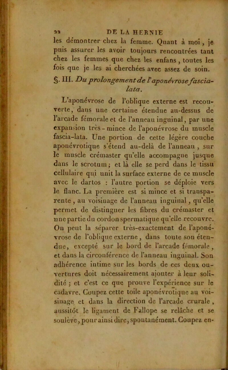 I « DE LA HERNIE les démontrer chez la femme. Quant à moi, je puis assurer les avoir toujours rencontrées tant chez les femmes que chez les enfans, toutes les fois que je les ai cherchées avec a.ssez de soin. III. Z)u pjxilongement de Vaponévrose fascia- lata. L’aponévrose de l’oblique externe est recou- verte, dans une certaine étendue au-dessus de l’arcade fémorale et de l’anneau inguinal, par une expansion très-mince de l’aponévrose du muscle fascia-lala. Une portion de cette légère couche aponévrotique s’étend au-delà de l’anneau , sur le muscle crémaster qu’elle accompagne jusque dans le scrotum; et là elle se perd dans le tissu cellulaire qui unit la surface externe de ce muscle avec le dartos : l’autre portion se déploie vers le flanc. La première est si mince et si transpa- rente , au voisinage de l’anneau inguinal, qu’elle permet de distinguer les fibres du crémaster et une partie du cordon spermatique qu’elle recouvre. On peut la séparer très-exactement de l’aponé- vrose de l’oblique externe, dans toute son éten- due, excepté sur le bord de l’arcade fémorale, et dans la circonférence de l’anneau inguinal. Son adhérence intime sur les bords de ces deux ou- vertures doit nécessairement ajouter à leur soli- dité ; et c’est ce que prouve l’expérience sur le cadavre. Coupez cette toile aponévrotique au voi- sinage et dans la direction de l’arcade crurale , aussitôt le ligament de Fallope se relâche et se soulève, pour ainsi dire, spontanément. Coupez en-