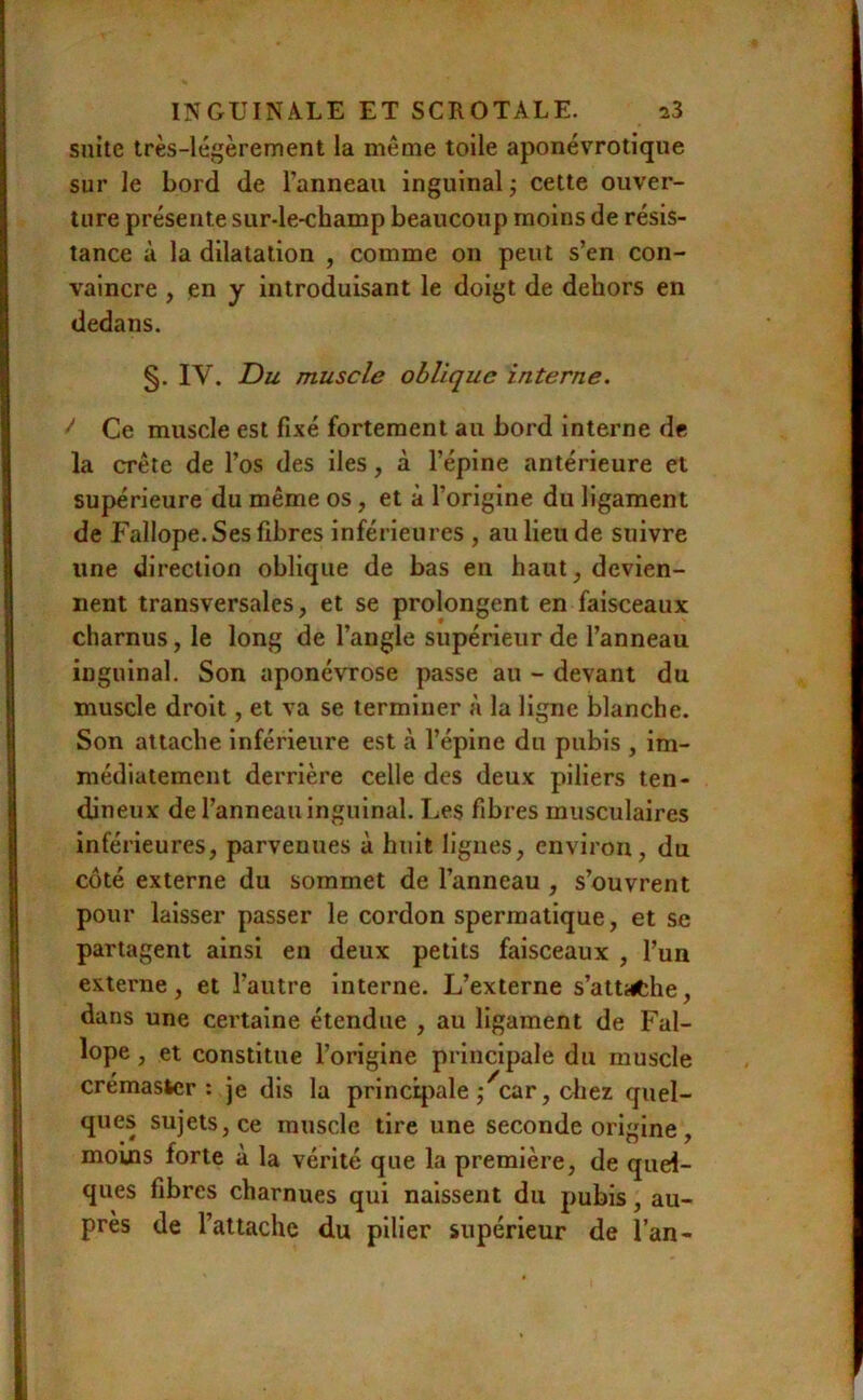 suite très-légèrement la même toile aponévrotique sur le bord de l’anneau inguinal ; cette ouver- ture présente sur-le-champ beaucoup moins de résis- tance à la dilatation , comme on peut s’en con- vaincre , en y introduisant le doigt de dehors en dedans. §. IV. Du muscle oblique interne. ^ Ce muscle est fixé fortement au bord interne de la crête de l’os des iles, à l’épine antérieure et supérieure du même os, et à l’origine du ligament de Fallope. Ses fibres inférieures , au lieu de suivre une direction oblique de bas en haut, devien- nent transversales, et se prolongent en faisceaux charnus, le long de l’angle supérieur de l’anneau inguinal. Son aponévrose passe au - devant du muscle droit, et va se terminer à la ligne blanche. Son attache Inférieure est à l’épine du pubis , im- médiatement derrière celle des deux piliers ten- dineux de l’anneau inguinal. Les fibres musculaires inférieures, parvenues à huit lignes, environ, du côté externe du sommet de l’anneau , s’ouvrent pour laisser passer le cordon spermatique, et se partagent ainsi en deux petits faisceaux , l’un externe, et l’autre interne. L’externe s’attiiche, dans une certaine étendue , au ligament de Fal- lope , et constitue l’origine principale du muscle crémaster : je dis la principale j'^car, chez quel- ques sujets, ce muscle tire une seconde origine, moms forte à la vérité que la première, de quel- ques fibres charnues qui naissent du pubis, au- près de l’attache du pilier supérieur de l’an-