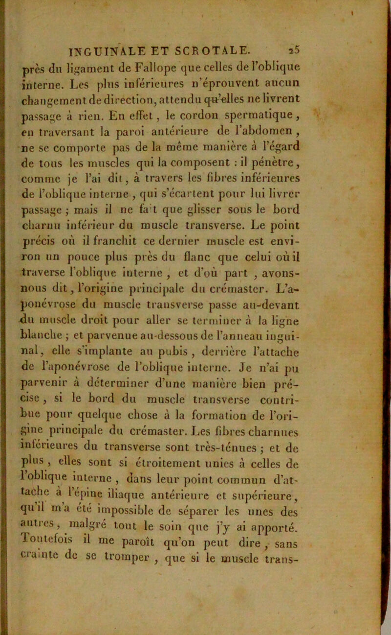 près du ligament de Fallope que celles de l’oblique interne. Les plus inférieures n’éprouvent aucun changement de direction, attendu qn’clles ne livrent passage à rien. En effet, le cordon spermatique , en traversant la paroi antérieure de l’abdomen , ne se comporte pas de la même manière à l’égard de tous les muscles qui la composent ; il pénètre, comme je l’ai dit, à travers les libres inférieures de l’oblique interne , qui s’écartent pour lui livrer passage; mais il ne fa t que glisser sous le bord charnu inférieur du muscle transverse. Le point précis où il franchit ce dernier muscle est envi- ron un pouce plus près du flanc que celui où il traverse l’oblique interne , et d'où part , avons- nous dit, l’origine principale du crémastcr. L’a- ponévrose du muscle transverse passe au-devant du muscle droit pour aller se terminer à la ligne blanche ; et parvenue au-dessous de l’anneau ingui- nal, elle s'implante au pubis, derrière l’attache de l’aponévrose de l’oblique interne. Je n’ai pu parvenir à déterminer d’une manière bien pré- cise , si le bord du muscle transverse contri- bue pour quelque chose à la formation de l’ori- gine principale du crémaster. Les fibres charnues inférieures du transverse sont très-ténues ; et de plus , elles sont si étroitement unies à celles de 1 oblique interne , dans leur point commun d’at- tache a 1 épine iliaque antérieure et supérieure, qu il ma été impossible de séparer les unes des autres, malgré tout le soin que j’y ai apporté, loutefois il me paroît qu’on peut dire , sans ualnte de se tromper , que si le muscle trans-