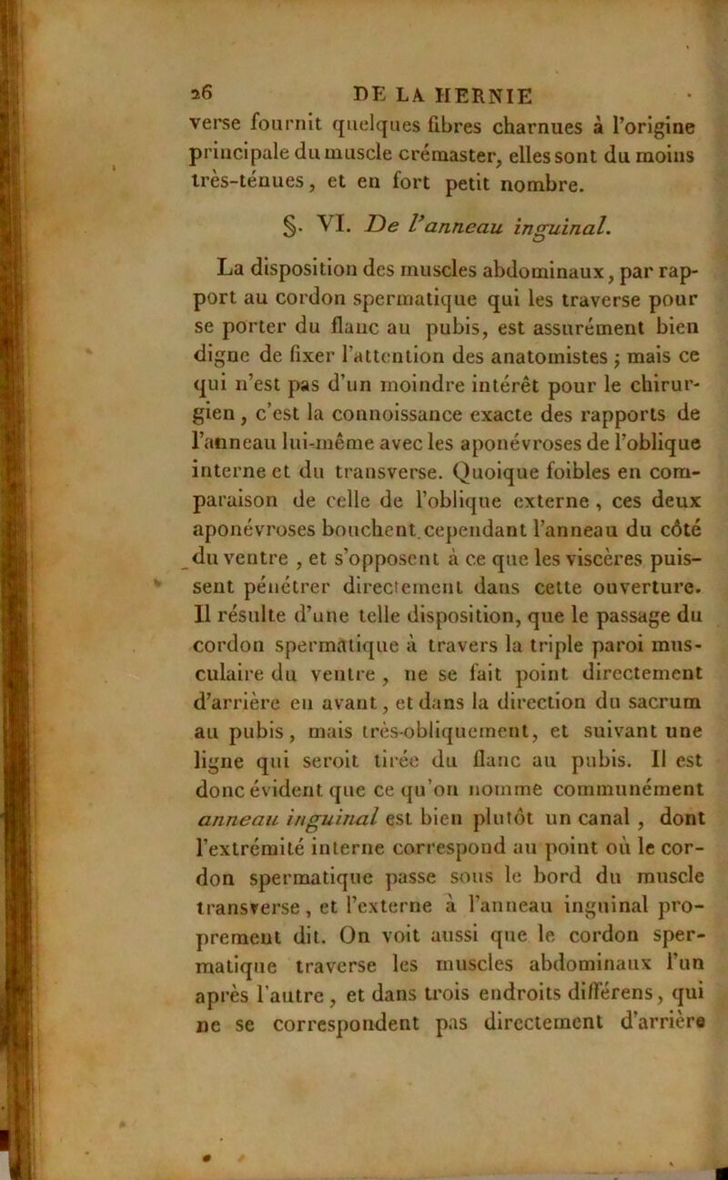 verse fournit quelques fibres charnues à l’origine principale du muscle créraaster, elles sont du moins irès-ténues, et en fort petit nombre. §. VI. De V anneau inguinal. La disposition des muscles abdominaux, par rap- port au cordon spermatique qui les traverse pour se porter du flanc au pubis, est assurément bien digne de fixer l’attention des anatomistes ; mais ce qui n’est pas d’un moindre intérêt pour le chirur- gien , c’est la counoissance exacte des rapports de l’anneau lui-même avec les aponévroses de l’oblique interne et du trausverse. Quoique foibles eu com- paraison de celle de l’oblique externe , ces deux aponévroses bouchent.cependant l’anneau du côté du ventre , et s’opposent <à ce que les viscères puis- sent pénétrer directement dans cette ouverture. Il résulte d’une telle disposition, que le passage du cordon spermatique à travers la triple paroi mus- culaire du ventre , ne se fait point directement d’arrière en avant, et dans la direction du sacrum au pubis, mais très-obliquement, et suivant une ligne qui seroit tirée du flanc au pubis. Il est donc évident que ce qu’on nomme communément anneau inguinal est bien plutôt un canal , dont l’extrémité interne correspond au point où le cor- don spermatique passe sous le bord du muscle transrerse, et l’externe à l’anneau inguinal pro- prement dit. On volt aussi que le cordon sper- matique traverse les muscles abdominaux l’un après l’autre , et dans trois endroits differens, qui ne se correspondent pas directement d’arrière