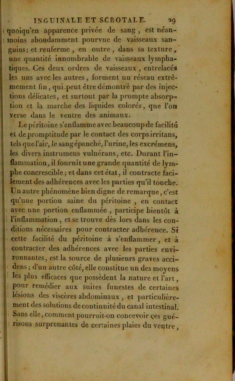 ! I INGUINALE ET SCROTALE. ag quolqu’en apparence privée de sang , est néan- moins abondamment pourvue de vaisseaux san- guins j et renferme , eu outre, dans sa texture, une quantité innombrable de vaisseaux lympha- tiques. Ces deux ordres de vaisseaux , entrelacés les uns avec les autres, forment un réseau extrê- imement fin, qui.peut être démontré par des injec- tions délicates, et surtout par la prompte absorp-r tion et la marche des liquides colorés, que l’on verse dans le ventre des animaux, i Le péritoine s’enflamme avec beaucoup de facilité I et de promptitude par le contact des corps irritans, 1 tels que l’air, le sangépanché, l’urine, les excrémens, i les divers instrumens vulnérans, etc. Durant l’in- I flammation, il fournit une grande quantité de lym- Iphe concrescible ; et dans cet état, il contracte faci- lement des adhérences avec les parties qu’il touche. Un autre phénomène bien digne de remarque, c’est qu’une portion saine du péritoine , en contact I avec une portion enflammée , participe bientôt à I l’inflammation , et se trouve dès lors dans les con- Idltions nécessaires pour contracter adhérence. Si cette facilité du péritoine à s’enflammer, et à contracter des adhérences avec les parties envi- jj ronnantes, est la source de plusieurs graves acci- !j dens ; d’un autre côté, elle constitue un des moyens I les plus efficaces que possèdent la nature et l’art, î pour remédier aux suites funestes de certaines I lésions des viscères abdominaux, et particulière- I ment des solutions de continuité du canal intestinal. I Sans elle, comment pourroit-on concevoir ces gué- I risons surprenantes de certaines plaies du ventre < ï ' - f I 't i- %