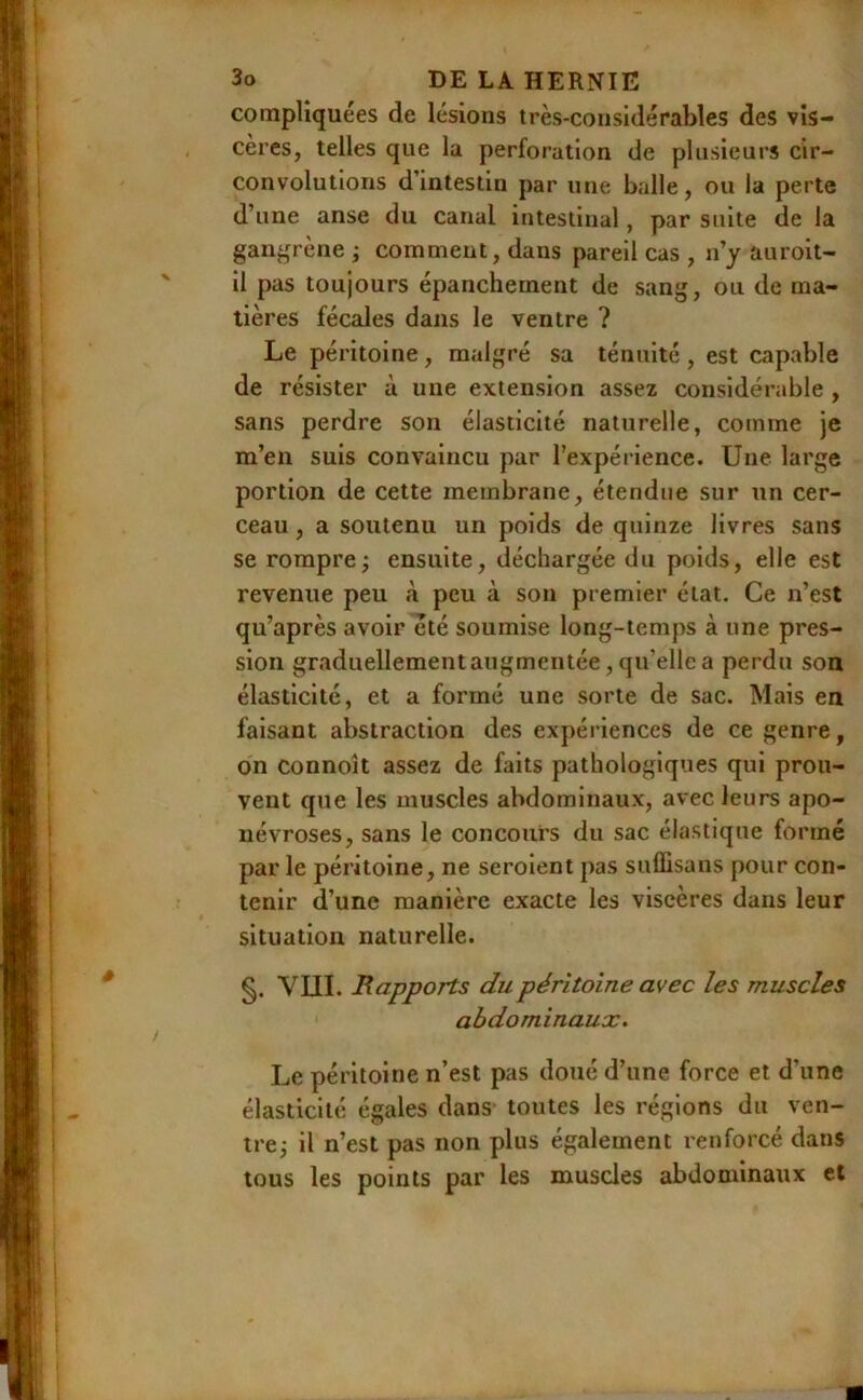 compliquées de lésions très-considérables des vis- cères, telles que la perforation de plusieurs cir- convolutions d’intestin par une balle, ou la perte d’une anse du canal intestinal, par suite de la gan^^rène ; comment, dans pareil cas , n’y auroit- il pas toujours épanchement de sang, ou de ma- tières fécales dans le ventre ? Le péritoine, malgré sa ténuité, est capable de résister à une extension assez considérable , sans perdre son élasticité naturelle, comme Je m’en suis convaincu par l’expérience. Une large portion de cette membrane, étendue sur un cer- ceau , a soutenu un poids de quinze livres sans se rompre; ensuite, déchargée du poids, elle est revenue peu à peu à son premier état. Ce n’est qu’après avoir été soumise long-temps à une pres- sion graduellement augmentée, qu’elle a perdu son élasticité, et a formé une sorte de sac. Mais en faisant abstraction des expériences de ce genre, on connoît assez de faits pathologiques qui prou- vent que les muscles abdominaux, avec leurs apo- névroses, sans le concours du sac élastique formé par le péritoine, ne serolent pas sufiisans pour con- tenir d’une manière exacte les viscères dans leur situation naturelle. §. VUI. Rapports du péritoine avec les muscles abdominaux^ Le péritoine n’est pas doué d’une force et d’une élasticité égales dans toutes les réglons du ven- tre; il n’est pas non plus également renforcé dans tous les points par les muscles abdominaux et