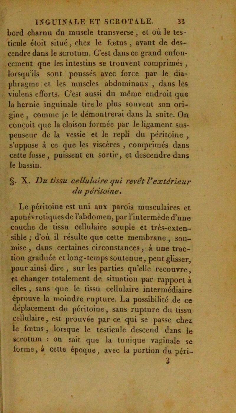 bord charnu du muscle transverse, et où le tes- ticule étoit situé, chez le fœtus , avant de des- cendre dans le scrotum. C’est dans ce grand enfon- cement que les intestins se trouvent comprimés , lorsqu’ils sont poussés avec force par le dia- phragme et les muscles abdominaux , dans les violens efforts. C’est aussi du même endroit que la hernie inguinale lire le plus souvent son ori- gine , comme je le démontrerai dans la suite. On conçoit que la cloison formée par le ligament sus- penseur de la vessie et le repli du péritoine , s’oppose à ce que les viscères , comprimés dans cette fosse, puissent en sortir, et descendre dans le bassin. X. Du tissu cellulaire qui reyêt Vextérieur du péritoine» Le péritoine est uni aux parois musculaires et aponévrotiques de l’abdomen, par l’intermède d’une couche de tissu cellulaire souple et très-exten- sible ; d’où il résulte que celte membrane, sou- mise, dans certaines circonstances, à une trac- tion graduée et long-temps soutenue, peut glisser, pour ainsi dire , sur les parties qu’elle recouvre, et changer totalement de situation par rapport à elles , sans que le tissu cellulaire intermédiaire éprouve la moindre rupture. La possibilité de ce déplacement du péritoine, sans rupture du tissu cellulaire, est prouvée par ce qui se passe chez le fœtus , lorsque le testicule descend dans le scrotum : on sait que la tunique vaginale se lorme, à cette époque, avec la portion du pçri-