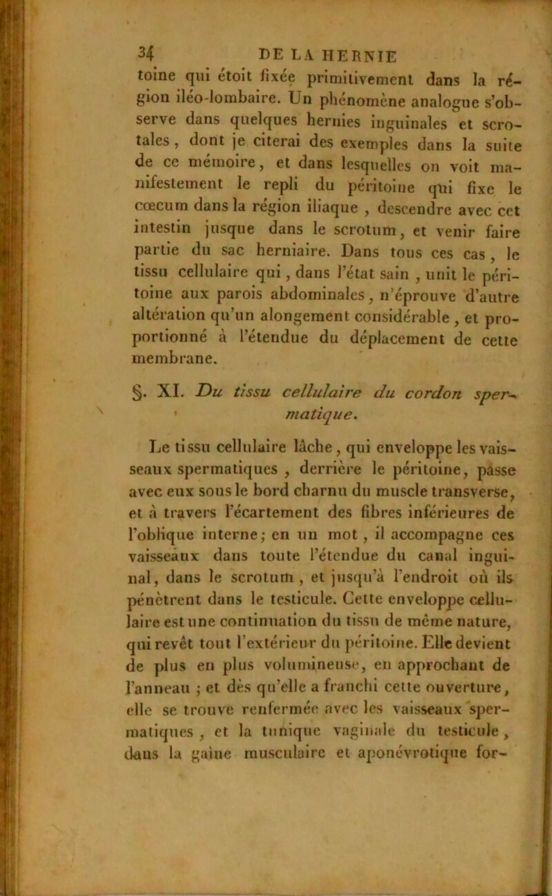 toine qui étoit fixée primitivement dans la ré- gion iléo-lombaire. Un phénomène analogue s’ob- serve dans quelques hernies inguinales et scro- tales , dont je citerai des exemples dans la suite de ce mémoire, et dans lesquelles on voit ma- nifestement le repli du péritoine qui fixe le cæcum dans la région iliaque , descendre avec cet intestin jusque dans le scrotum, et venir faire partie du sac herniaire. Dans tous ces cas, le tissu cellulaire qui, dans l’état sain , unit le péri- toine aux parois abdominales, n’éprouve d’autre altération qu’un alongement considérable , et pro- portionné à l’étendue du déplacement de cette membrane. XL Du tissu cellulaîi'e du cordon sper--. • niatique. Le tissu cellulaire lâche, qui enveloppe les vais- seaux spermatiques , derrière le péritoine, passe avec eux sous le bord charnu du muscle transverse, et à travers l’écartement des fibres inférieures de l’oblique interne; en un mot , il accompagne ces vaisseaux dans toute l’étendue du canal ingui- nal, dans le scrotum, et jusqu’à l’endroit où ils pénètrent dans le testicule. Cette enveloppe cellu- laire estime continuation du tissu de même nature, qui revêt tout l’extérieur du péritoine. Elle devient de plus en plus volumineuse, en approchant de l’anneau ; et dès qu’elle a franchi celte ouverture, elle se trouve renfermée avec les vaisseaux sper- matiques , et la tunique vaginale du testicule, dans la gaine musculaire et aponévrotique for-