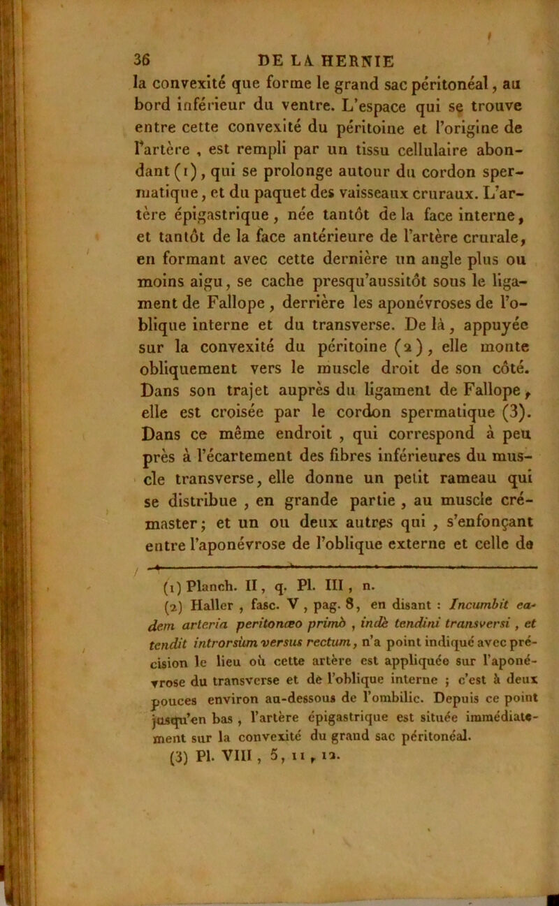 la convexité que forme le grand sac péritonéal, au bord inférieur du ventre. L’espace qui se trouve entre cette convexité du péritoine et l’origine de Tartère , est rempli par un tissu cellulaire abon- dant (i), qui se prolonge autour du cordon sper- matique , et du paquet des vaisseaux cruraux. L’ar- tère épigastrique , née tantôt de la face interne, et tantôt de la face antérieure de l’artère crurale, en formant avec cette dernière un angle plus ou moins aigu, se cache presqu’aussitôt sous le liga- ment de Fallope , derrière les aponévroses de l’o- blique interne et du transverse. De là, appuyée sur la convexité du péritoine (a), elle monte obliquement vers le muscle droit de son côté. Dans son trajet auprès du ligament de Fallope , elle est croisée par le cordon spermatique (3). Dans ce même endroit , qui correspond à peu près à l’écartement des fibres inférieures du mus- cle transverse, elle donne un petit rameau qui se distribue , en grande partie , au muscle cré- masterj et un ou deux autrps qui , s’enfonçant entre l’aponévrose de l’oblique externe et celle de ^ — - - - - - ^ ^ _ (1) Planch. II, q. PI. III, n. (2) Haller , fasc. V , pag. 8, en disant : Incumbit ea- dem arte.rifi peritonœo primb , indè tendini transversi , et tendit introrsùm versus rectum, n’a point indique avec pré- cision le lieu ou cette artère est appliquée sur l’aponé- ▼rose du transverse et dè l’oblique interne ; c’est à deux pouces environ au-dessous de l’ombilic. Depuis ce point jusqu’en bas , l’artère épigastrique est située immédiate- ment sur la convexité du grand sac péritonéal. (3) PI. VIII, 5, Il , la.