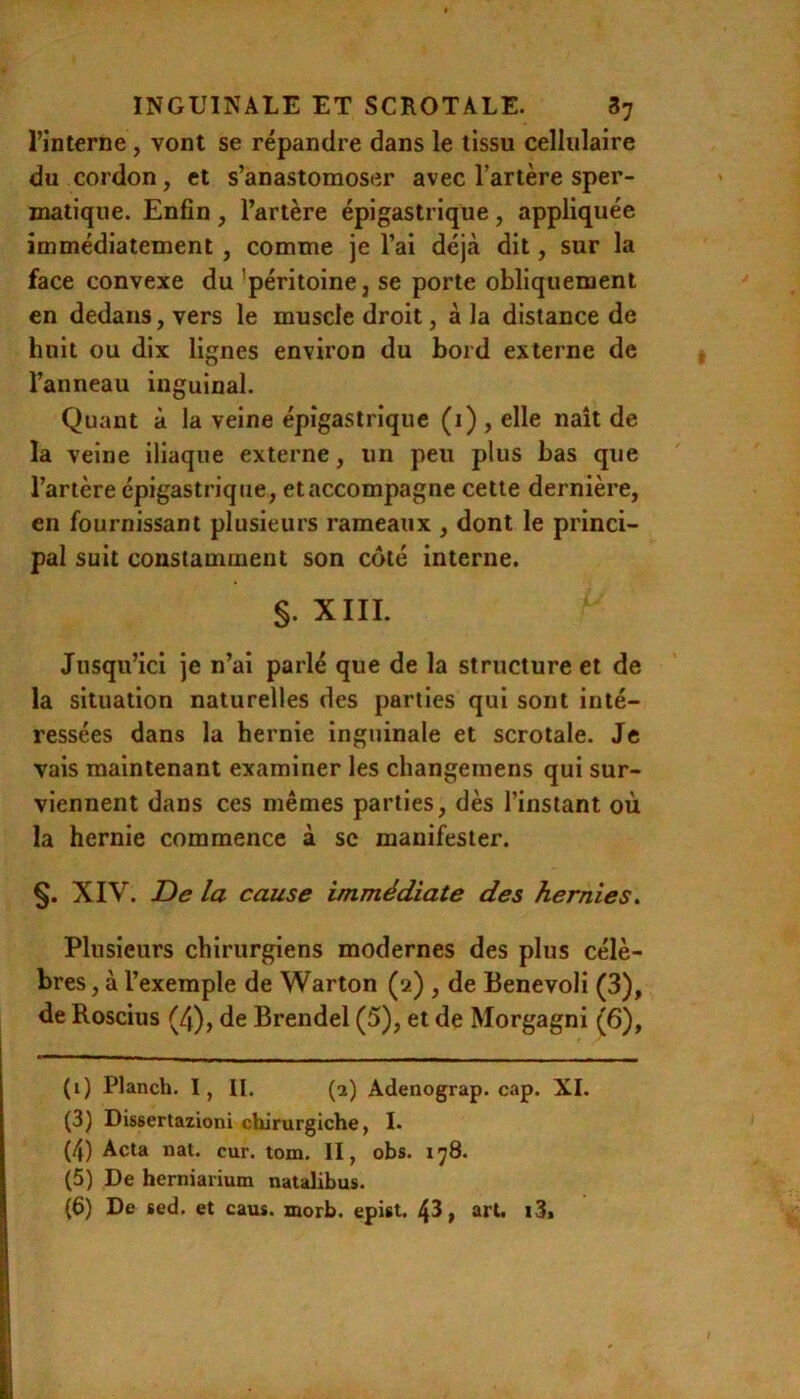 l’interne, vont se répandre dans le tissu cellulaire du cordon, et s’anastomoser avec l’artère sper- matique. Enfin , l’artère épigastrique, appliquée immédiatement, comme je l’ai déjà dit, sur la face convexe du 'péritoine, se porte obliquement en dedans, vers le muscle droit, à la distance de huit ou dix lignes environ du bord externe de l’anneau inguinal. Quant à la veine épigastrique (i), elle naît de la veine iliaque externe, un peu plus bas que l’artère épigastrique, et accompagne cette dernière, en fournissant plusieurs rameaux , dont le princi- pal suit constamment son côté interne. §. XIII. Jusqu’ici je n’ai parlé que de la structure et de la situation naturelles des parties qui sont inté- ressées dans la hernie inguinale et scrotale. Je vais maintenant examiner les changemens qui sur- viennent dans ces mêmes parties, dès l’instant où la hernie commence à sc manifester. §. XIV. De la cause immédiate des hernies. Plusieurs chirurgiens modernes des plus célè- bres , à l’exemple de Warton (2) , de Benevoli (3), de Roscius (4), de Brendel (5), et de Morgagni (6), (1) Planch. I, II. (2) Adenograp. cap. XI. (3) Dissertazioni chirurgiche, I. (4) Acta nat. cur. tom. II, obs. 178. (5) De herniariutn natalibus.