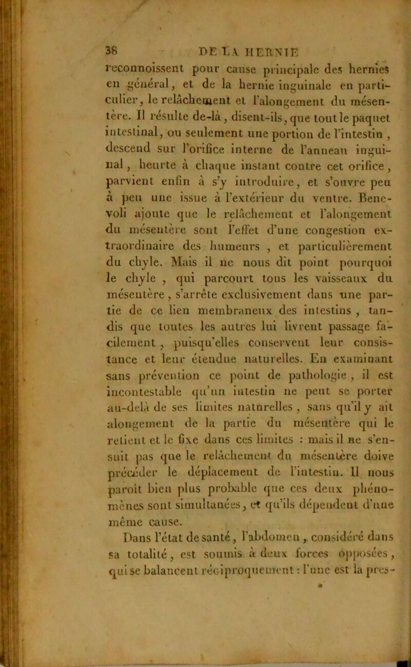 DE i:\IlERNlK rcconnoîssent pour cause principale des hernies €11 ^'ciiéral, et de la hernie inguinale en parti- culier, le relâcheuaent et l’alongement du mésen- tère. Il résulte de-là, disent-ils, que tout le paquet intcslinal, ou seulement une portion de l’intestin , descend sur l’orifice interne de l’anneau ingui- nal , heurte à chaque instant contre cet orifice , parvient enfin à s’y introduiie, et s’ouvre peu à peu une issue à l’extérieur du ventre. Benc- voli ajoute que le relâchement et ralongement du inésentèie sont l’efFet d’une congestion ex- traordinaire des humeurs , et particulièrement du chyle. Mais il ne nous dit point pourquoi le chyle , qui parcourt tous les vaisseaux du inéseutère , s’arrête exclusivement dans une par- tie de ce lien membraneux des intestins , tan- dis que toutes les autres lui livrent passage fa- cilement , puisqu’elles conservent leur consis- tance et leur étendue naturelles. En examinant sans prévention ce point de pathologie , il est incontestable qu’un intestin ne peut se porter au-delà de ses limites naturelles, sans qu’il y ait alongemeut de la partie du mésentère qui le retient et le fixe dans ces limites : mais il ne s’en- suit pas que le relâchement du mésentère doive précéder le déplacement de l’intestin. 11 nous paroit bien plus probable que ces deux phéno- mènes sont simultanées, et qu’ils dépendent d’une même cause. Dans l’état de santé, l’abdomen , considéré dans «a totalité, est soumis à deux forces opposées, qui se balancent réGlproqueinrnt : Tune est la près-
