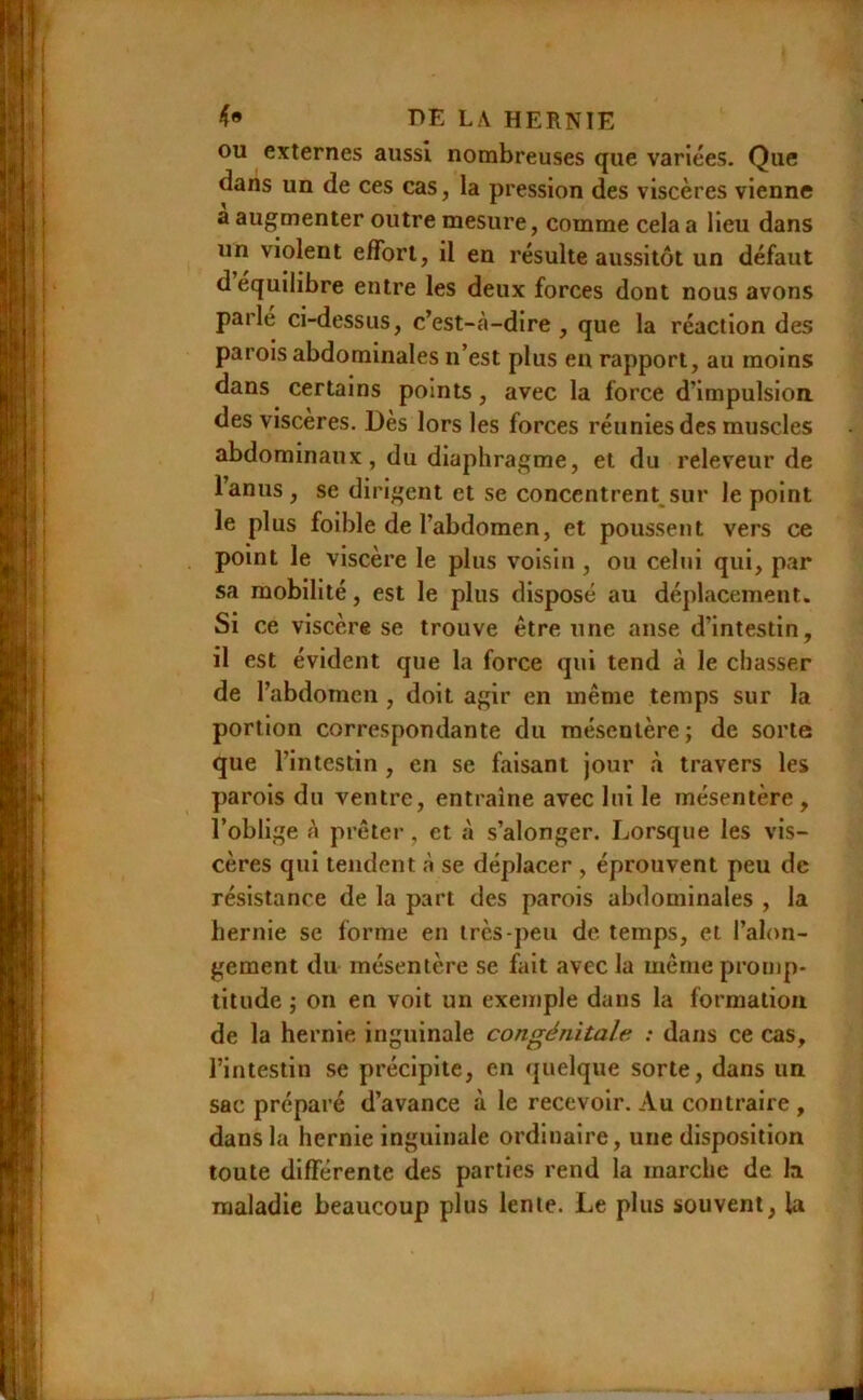 ou externes aussi nombreuses que variées. Que dans un de ces cas, la pression des viscères vienne a augmenter outre mesure, comme cela a lieu dans un violent effort, il en résulte aussitôt un défaut d équilibré entre les deux forces dont nous avons parle ci-dessus, c’est-à-dire, que la réaction des parois abdominales n’est plus eu rapport, au moins dans certains points, avec la force d’impulsiou des viscères. Dès lors les forces réunies des muscles abdominaux, du diaphragme, et du releveur de l’anus , se dirigent et se concentrent^sur le point le plus foible de l’abdomen, et poussent vers ce point le viscère le plus voisin , ou celui qui, par sa mobilité, est le plus disposé au déplacement. Si ce viscère se trouve être une anse d’intestin, il est évident que la force qui tend à le chasser de l’abdomen , doit agir en même temps sur la portion correspondante du mésentère ; de sorte que l’intestin , en se faisant jour à travers les parois du ventre, entraîne avec lui le mésentère , l’oblige à prêter, et à s’alonger. Lorsque les vis- cères qui tendent à se déplacer , éprouvent peu de résistance de la part des parois abdominales , la hernie se forme en très-peu de temps, et l’alon- gement du mésentère se fait avec la même promp- titude ; on en voit un exemple dans la formation de la hernie inguinale congénitale : dans ce cas, l’intestin se précipite, en quelque sorte, dans un sac préparé d’avance à le recevoir. Au contraire , dans la hernie inguinale ordinaire, une disposition toute différente des parties rend la marche de la maladie beaucoup plus lente. Le plus souvent, la