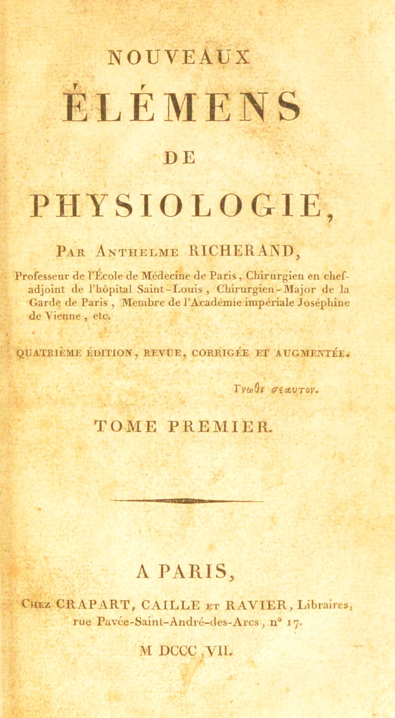 NOUVEAUX ÉLÉMENS DE PHYSIOLOGIE, Par Anteielme RICHERAND, Professeur de l’École de Médecine de Paris, Chirurgien en clief- adjoint de l’hôpital Saint-Louis, Chirurgien-Major de la Garde de Paris , Membre de l’Académie impériale Joséphine de Vienne , etc. QUATRIÈME ÉDITION, REVUE, CORRIGÉE ET AUGMENTÉE. TviôQt <xîctuTor. TOME PREMIER. A PARIS, Chez CRAPART, CAILLE et RAVIER, Libraires, rue Pavée-Sainl-André-des-Arcs, n° 17.