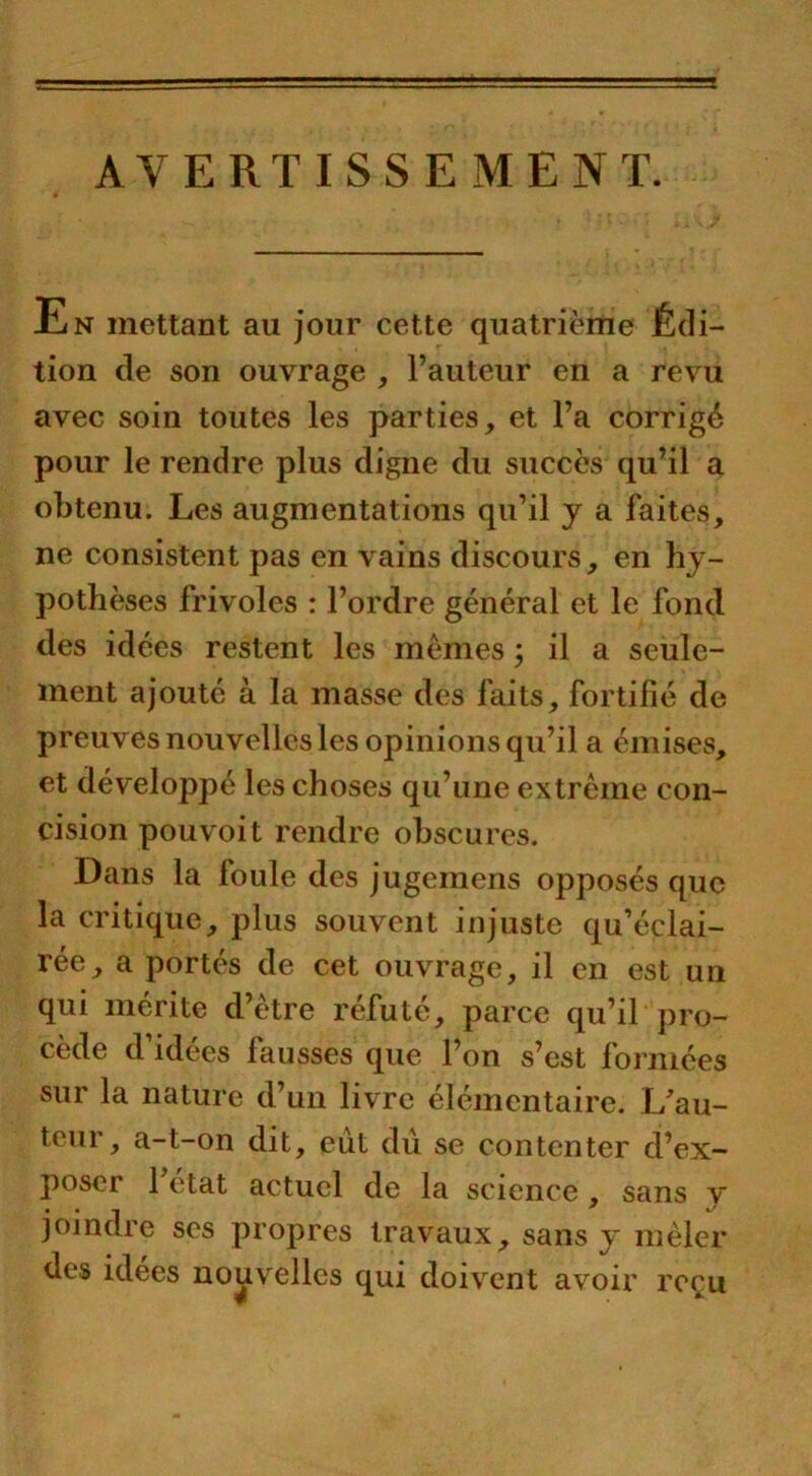 AVERTISSEMENT. En mettant au jour cette quatrième Édi- tion de son ouvrage , l’auteur en a revu avec soin toutes les parties, et l’a corrigé pour le rendre plus digne du succès qu’il a obtenu. Les augmentations qu’il y a faites, ne consistent pas en vains discours, en hy- pothèses frivoles : l’ordre général et le fond des idées restent les memes ; il a seule- ment ajouté à la masse des faits, fortifié de preuves nouvelles les opinions qu’il a émises, et développé les choses qu’une extrême con- cision pouvoit rendre obscures. Dans la foule des jugemens opposés que la critique, plus souvent injuste qu’éclai- rée, a portés de cet ouvrage, il en est un qui mérite d’être réfuté, parce qu’il pro- cède d’idées fausses que l’on s’est formées sur la nature d’un livre élémentaire. L’au- teur, a-t-on dit, eût dû se contenter d’ex- poser 1 état actuel de la science , sans y joindre ses propres travaux, sans y mêler des idees nouvelles qui doivent avoir reçu