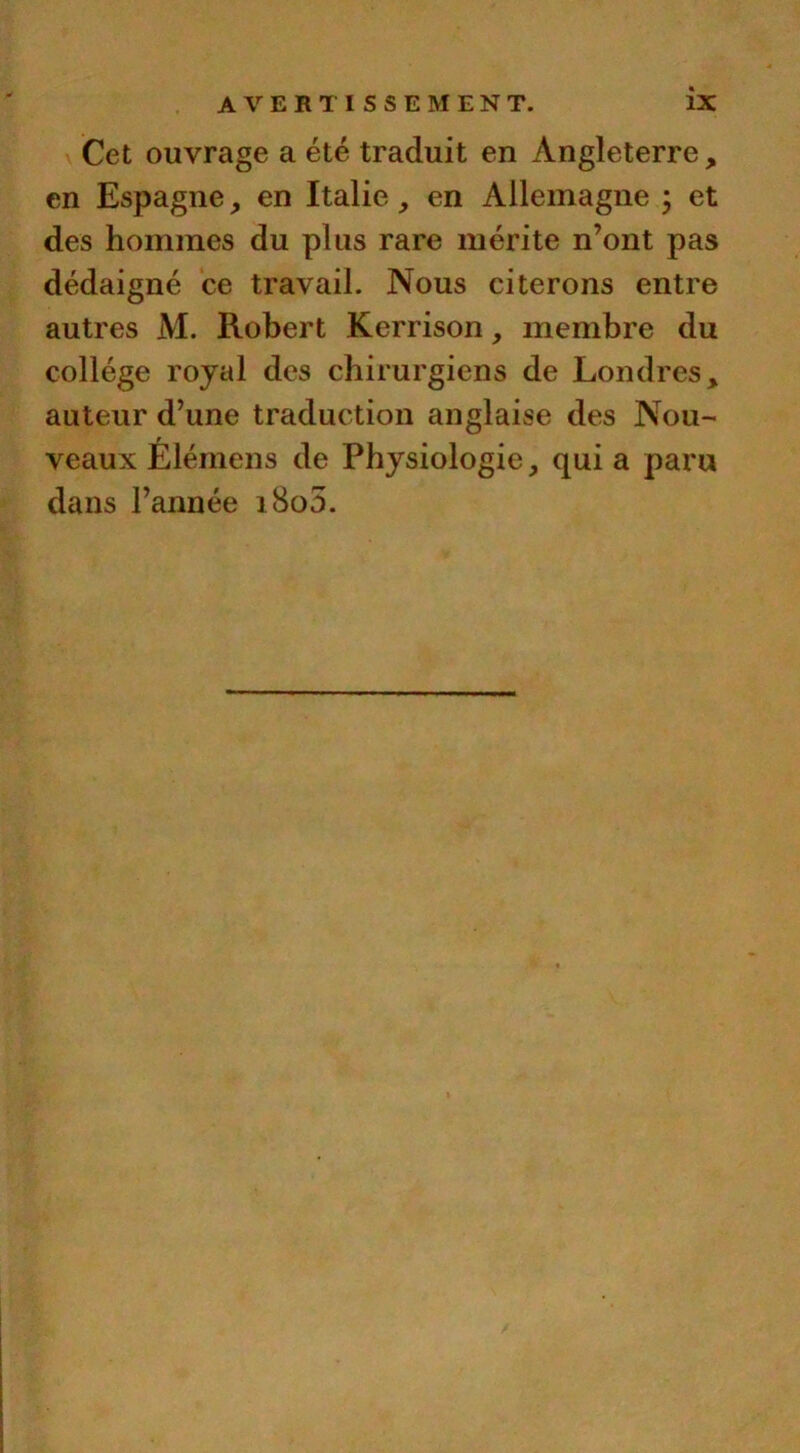 Cet ouvrage a été traduit en Angleterre, en Espagne, en Italie , en Allemagne ; et des hommes du plus rare mérite n’ont pas dédaigné ce travail. Nous citerons entre autres M. Robert Kerrison, membre du collège royal des chirurgiens de Londres, auteur d’une traduction anglaise des Nou- veaux Elémens de Physiologie, qui a paru dans l’année i8o5.