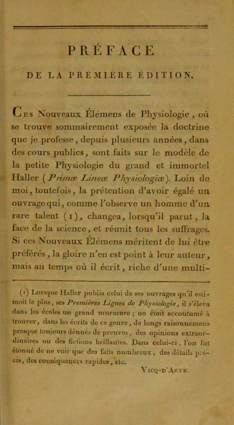 PRÉFACE DE LA PREMIERE ÉDITION. Ces Nouveaux Éléraens de Physiologie, où se trouve sommairement exposée la doctrine que je professe, depuis plusieurs années, dans des cours publics, sont faits sur le modèle de la petite Physiologie du grand et immortel Haller ( Primæ Lineœ Physiologies). Loin de moi, toutefois, la prétention d’avoir égalé un ouvrage qui, comme l'observe un homme d’un rare talent (i), changea, lorsqu’il parut, la face de la science, et réunit tous les suffrages. Si ces Nouveaux Élémens méritent de lui être préférés , la gloire n’en est point à leur auteur, mais au temps où il écrit, riche d’une multi- (i) Lorsque Haller publia celui de ses ouvrages qu’il esli- moit le plus, ses Premières Lignes de Physiologie, il s’éleva dans les écoles un grand murmure ; on éloit accoutumé à trouver, dans les écrits de ce genre, de longs raisonnexnens presque toujours dénués de preuves , des opinions extraor- dinaires ou des fictions brillantes. Dans celui-ci, l’on fut étonné de ne voir que des faits nombreux , des détails pré- cis, des conséquences rapides, etc. Vicq-d’Azyr.