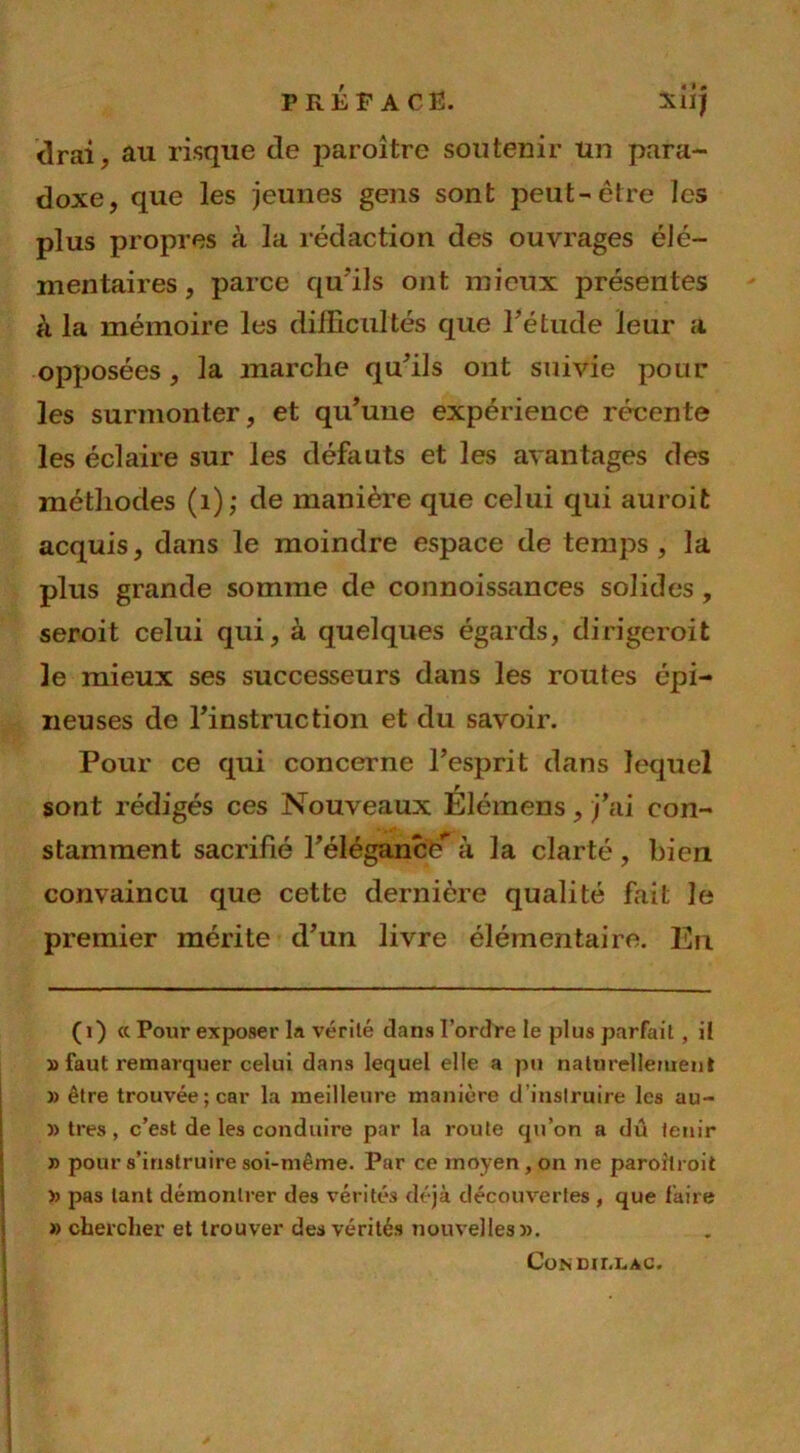 PRÉFACE. xiij drai, au risque de paroitre soutenir un para- doxe, que les jeunes gens sont peut-être les plus propres à la rédaction des ouvrages élé- mentaires, parce qu'ils ont mieux présentes à la mémoire les difficultés que Fétude leur a opposées, la marche qu’ils ont suivie pour les surmonter, et qu’une expérience récente les éclaire sur les défauts et les avantages des méthodes (1); de manière que celui qui auroit acquis, dans le moindre espace de temps , la plus grande somme de connoissances solides, seroit celui qui, à quelques égards, dirigerait 3e mieux ses successeurs dans les routes épi- neuses de l’instruction et du savoir. Pour ce qui concerne l’esprit dans lequel sont rédigés ces Nouveaux Élémens, j’ai con- stamment sacrifié l’élégance* à la clarté , bien convaincu que cette dernière qualité fait le premier mérite d’un livre élémentaire. En (i) « Pour exposer la vérité dans l’ordre le plus parfait, il » faut remarquer celui dans lequel elle a pu naturellement » être trouvée; car la meilleure manière d'instruire les au- » très , c’est de les conduire par la route qu’on a dû tenir » pour s’instruire soi-même. Par ce moyen, on ne paroitroit » pas tant démontrer des vérités déjà découvertes , que faire » chercher et trouver des vérités nouvelles». Con mm. ac.