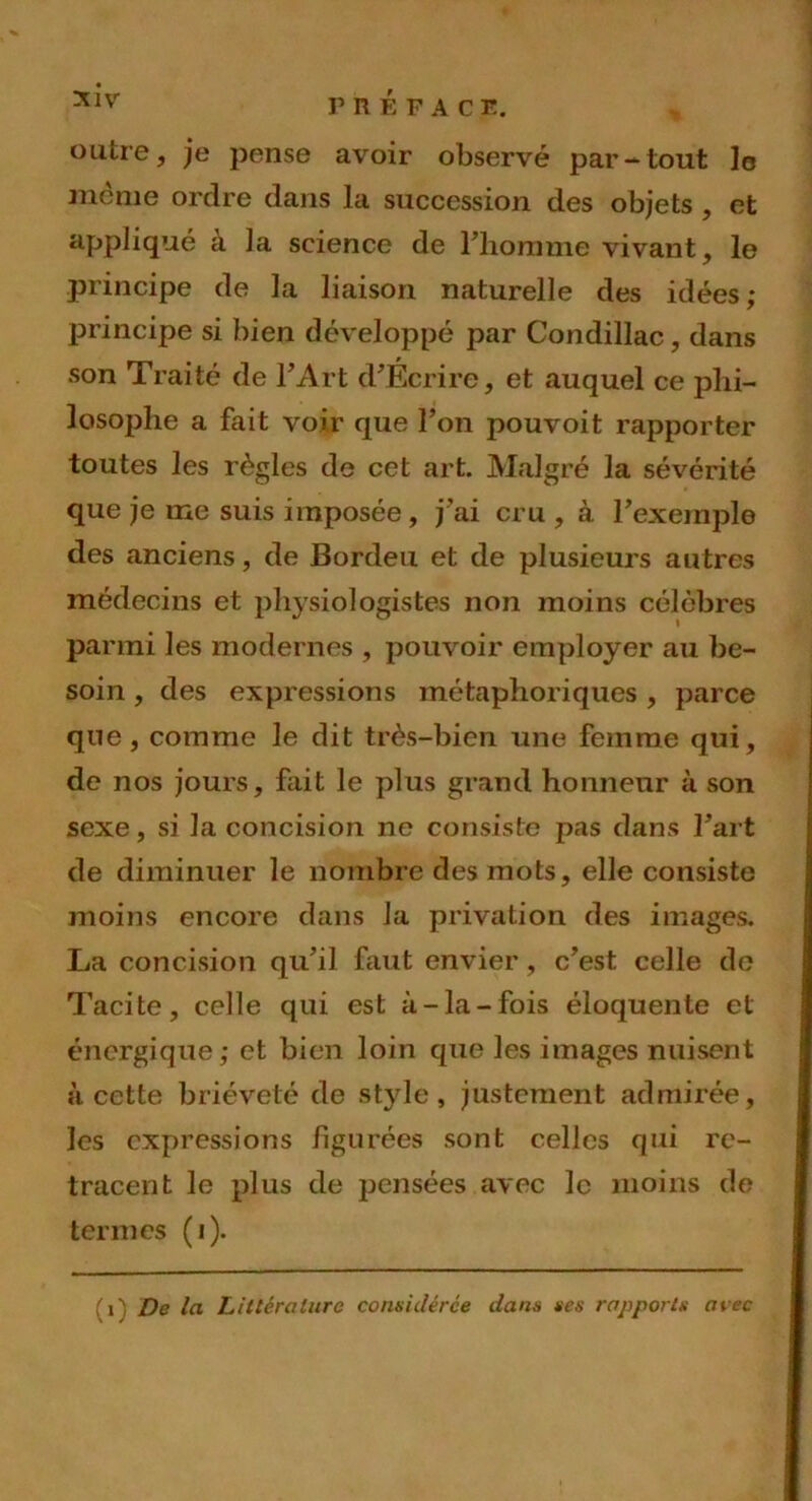 outre, je pense avoir observé par-tout lo même ordre dans la succession des objets , et appliqué à la science de l’homme vivant, le principe de la liaison naturelle des idées; principe si bien développé par Condillac, dans son Traité de l’Art d’Écrire, et auquel ce phi- losophe a fait voir que l’on pouvoit rapporter toutes les règles de cet art. Malgré la sévérité que je me suis imposée , j’ai cru , à l’exemple des anciens, de Bordeu et de plusieurs autres médecins et physiologistes non moins célèbres parmi les modernes , pouvoir employer au be- soin , des expressions métaphoriques , parce que, comme le dit très-bien une femme qui, de nos jours, fait le plus grand honneur à son sexe, si la concision ne consiste pas dans l’art de diminuer le nombre des mots, elle consiste moins encore dans la privation des images. La concision qu’il faut envier, c’est celle de Tacite, celle qui est à-la-fois éloquente et énergique; et bien loin que les images nuisent à cette brièveté de style, justement admirée, les expressions figurées sont celles qui re- tracent le plus de pensées avec le moins de termes (i). Ci) De la Littérature considérée dans ses rapports avec