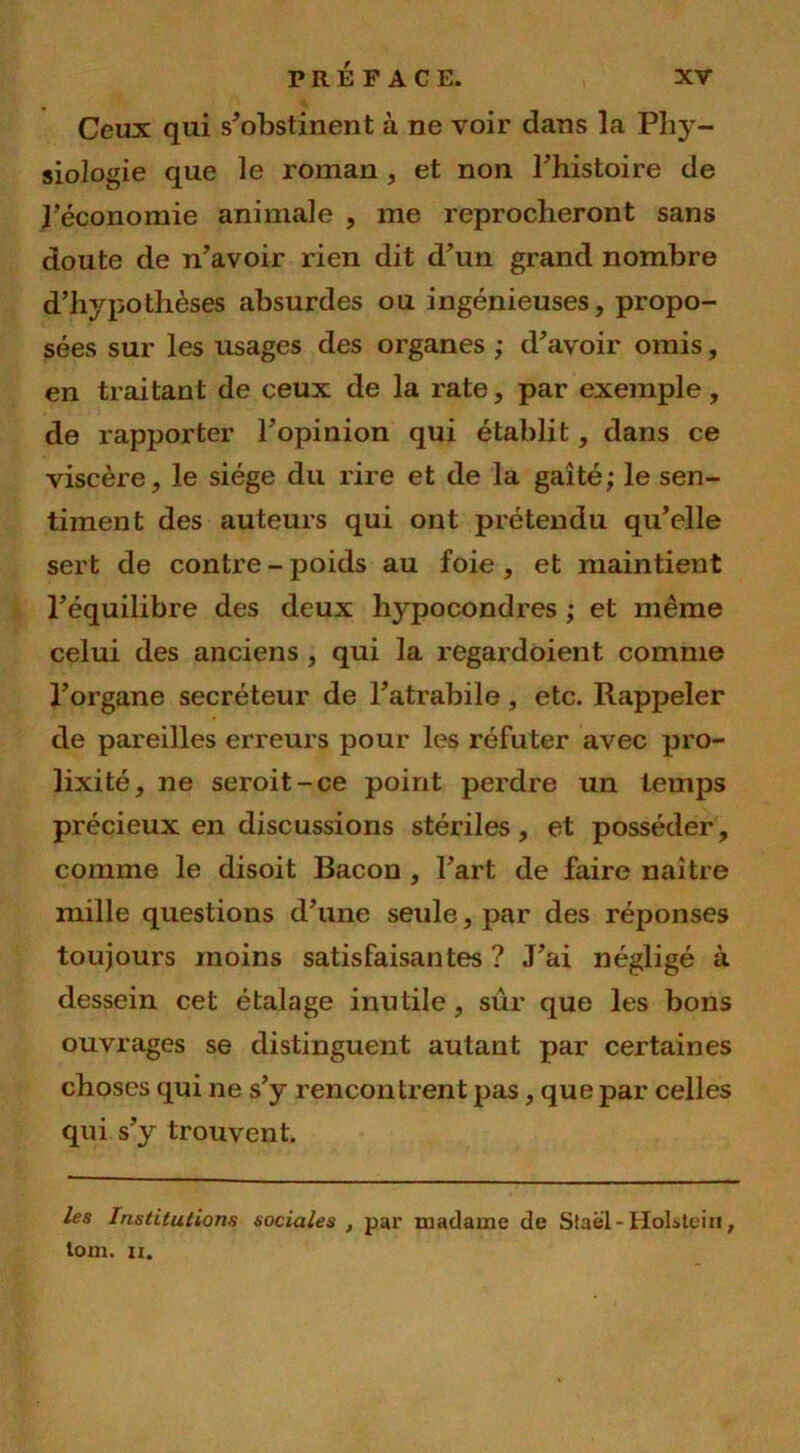 Ceux qui s'obstinent à ne voir dans la Phy- siologie que le roman , et non l'histoire de l’économie animale , me reprocheront sans doute de n'avoir rien dit d'un grand nombre d’hypothèses absurdes ou ingénieuses, propo- sées sur les usages des organes ; d'avoir omis, en traitant de ceux de la rate, par exemple, de rapporter l’opinion qui établit, dans ce viscère, le siège du rire et de la gaîté; le sen- timent des auteurs qui ont prétendu qu'elle sert de contre - poids au foie , et maintient l'équilibre des deux hypocondres ; et même celui des anciens, qui la regardoient comme l’organe secréteur de l’atrabile, etc. Rappeler de pareilles erreurs pour les réfuter avec pro- lixité, ne seroit-ce point perdre un temps précieux en discussions stériles, et posséder, comme le disoit Bacon , l'art de faire naître mille questions d'une seule, par des réponses toujours moins satisfaisantes? J'ai négligé à dessein cet étalage inutile, sûr que les bons ouvrages se distinguent autant par certaines choses qui ne s’y rencontrent pas, que par celles qui s'y trouvent. les Institutions sociales , par madame de Staël-Holsteiri, lom. ii.