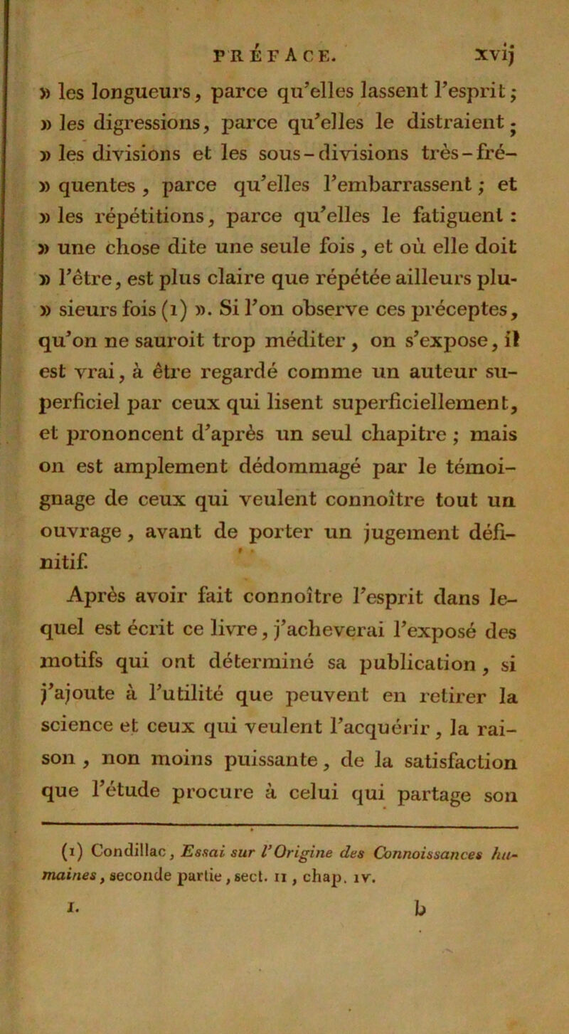 P R E F A CE. XV1J » les longueurs, parce qu’elles lassent l’esprit; » les digressions, parce qu’elles le distraient ; » les divisions et les sous - divisions très-fré- » quentes , parce qu’elles l’embarrassent ; et » les répétitions, parce qu’elles le fatiguent : » une chose dite une seule fois , et où elle doit y) l’ètre, est plus claire que répétée ailleurs plu- » sieurs fois (1) ». Si l’on observe ces préceptes, qu’on ne sauroit trop méditer , on s’expose, il est vrai, à être regardé comme un auteur su- perficiel par ceux qui lisent superficiellement, et prononcent d’après un seul chapitre ; mais on est amplement dédommagé par le témoi- gnage de ceux qui veulent connoître tout un ouvrage, avant de porter un jugement défi- Après avoir fait connoître l’esprit dans le- quel est écrit ce livre, j’acheverai l’exposé des motifs qui ont déterminé sa publication , si j’ajoute à l’utilité que peuvent en retirer la science et ceux qui veulent l’acquérir, la rai- son , non moins puissante, de la satisfaction que l’étude procure à celui qui partage son (x) Condillac, Essai sur l’Origine des Connaissances hu- maines , seconde partie, sect. ri, chap. îv. I. h