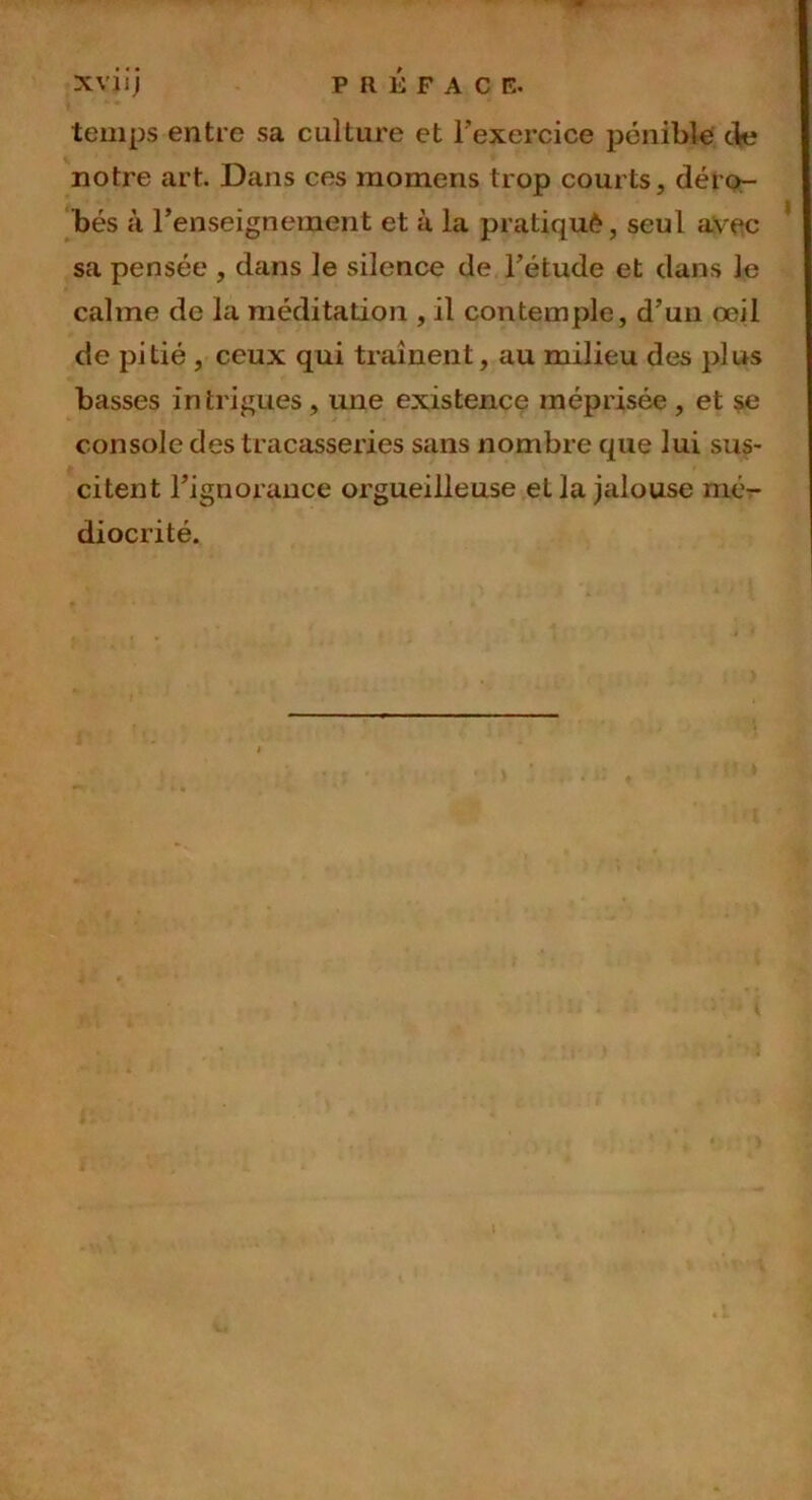 temps entre sa culture et l'exercice pénible de notre art. Dans ces raomens trop courts, déro- bés à renseignement et à la pratiqué, seul avec sa pensée , dans le silence de l’étude et dans le calme de la méditation , il contemple, d’un œil de pi lié , ceux qui traînent, au milieu des pi ns basses intrigues , une existence méprisée , et se console des tracasseries sans nombre que lui sus- citent l’ignorance orgueilleuse et la jalouse mé- diocrité.