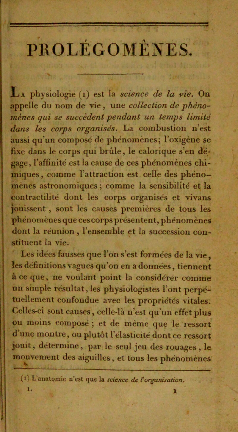 PROLÉGOMÈNES. JL a physiologie (i) est la science de la vie. On appelle du nom de vie, une collection de phéno- mènes qui se succèdent pendant un temps limité dans les corps organisés. La combustion n’est aussi qu’un composé de phénomènes; l’oxigène se fixe dans le corps qui brûle, le calorique s’en dé- gage, l’affinité est la cause de ces phénomènes chi- miques, comme l’attraction est celle des phéno- mènes astronomiques ; comme la sensibilité et la contractilité dont les corps organisés et vivans jouissent , sont les causes premières de tous les phénomènes que ces corps présentent, phénomènes dont la réunion , l’ensemble et la succession con- stituent la vie. Les idées fausses que l’on s’est formées de la vie, les définitions vagues qu’on en a données, tiennent à ce que, ne voulant point la considérer comme un simple résultat, les physiologistes l’ont perpé- tuellement confondue avec les propriétés vitales. Celles-ci sont causes, celle-là n’est qu’un effet plus ou moins composé ; et de même que le ressort d une montre, ou plutôt l’élasticité dont ce ressort jouit, détermine, par le seul jeu des rouages, le mouvement des aiguilles, et tous les phénomènes ( i I L anatomie n’est que la science de Corganisation, I.