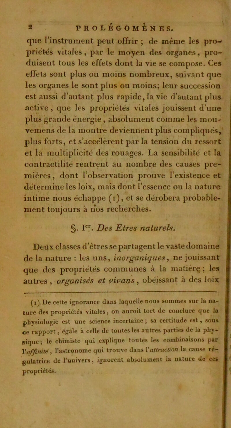 que l’instrument peut offrir ; de même les pro-* priétes vitales, par le moyen des organes, pro- duisent tous les effets dont la vie se compose. Ces effets sont plus ou moins nombreux, suivant que les organes le sont plus ou moins; leur succession est aussi d’autant plus rapide, la vie d’autant plus active , que les propriétés vitales jouissent d'une plus grande énergie, absolument comme les mou- vemens de la montre deviennent plus compliqués, plus forts, et s’accélèrent par la tension du ressort et la multiplicité des rouages. La sensibilité et la contractilité rentrent au nombre des causes pre- mières, dont l’observation prouve l’existence et détermine les loix, mais dont l’essence ou la nature intime nous échappe (i), et se dérobera probable- ment toujours à nos recherches. §. Ier. Des Etres naturels. Deux classes d’êtres se partagent le vaste domaine de la nature : les uns, inorganiques, ne jouissant que des propriétés communes à la matièrç ; les autres, organisés et vivons, obéissant à des loix (1) De cette ignorance dans laquelle nous sommes sur la na- ture des propriétés vitales, on auroit tort de conclure que la physiologie est une science incertaine ; sa certitude est, sous ce rapport, égale à celle de toutes les autres parties de la phy- sique; le chimiste qui explique toutes les combinaisons par Xaffinité, l’astronome qui trouve dans Xattraction la cause ré- gulatrice de l’uuivers, ignorent absolument la nature de ces propriétés.