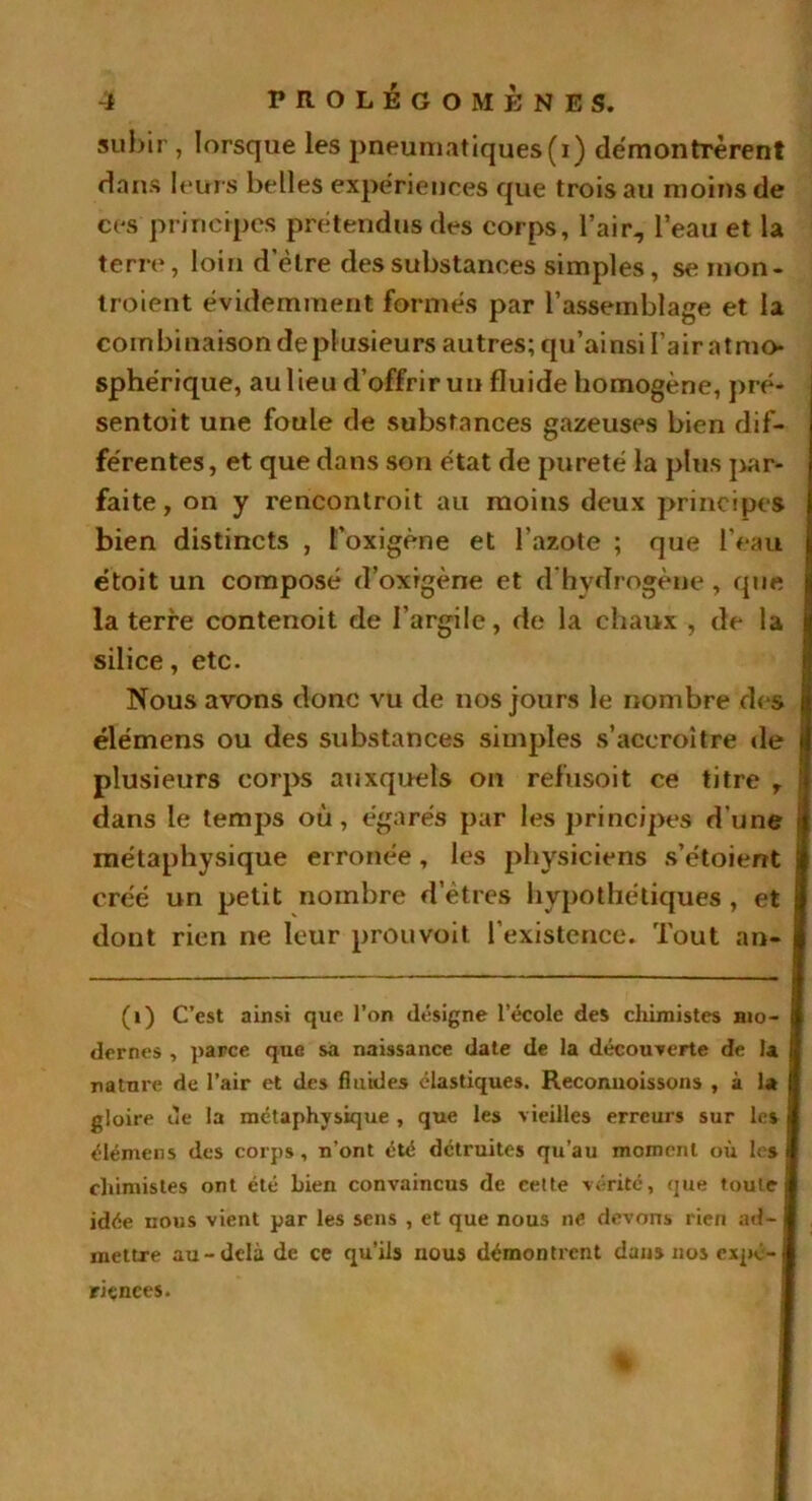 -i PROLEGOMENES, subir , lorsque les pneumatiques(i) démontrèrent dans leurs belles expériences que trois au moins de ces principes prétendus des corps, l’air, l’eau et la terre, loin d’èlre des substances simples, se mon- traient évidemment formés par l’assemblage et la combinaison de plusieurs autres; qu’ainsi l’air atmo- sphérique, au lieu d’offrir un fluide homogène, pré* sentoit une foule de substances gazeuses bien dif- férentes, et que dans son état de pureté la plus par- faite , on y rencontrait au moins deux principes bien distincts , l’oxigène et l'azote ; que l’eau étoit un composé d’oxrgène et d hydrogène , que la terre contenoit de l'argile, de la chaux , de la silice, etc. Nous avons donc vu de nos jours le nombre des élémens ou des substances simples s’accroître de plusieurs corps auxquels on refusoit ce titre r dans le temps où, égarés par les principes d’une métaphysique erronée, les physiciens s’étoient créé un petit nombre d’êtres hypothétiques , et dont rien ne leur prou voit l’existence. Tout an- (i) C’est ainsi que l’on désigne l’école des chimistes mo- dernes , parce que sa naissance date de la découverte de la nature de l’air et des fluides élastiques. Reconnoissons , à la gloire ue la métaphysique , que les vieilles erreurs sur les élémens des corps, n’ont été détruites qu’au moment où les chimistes ont été bien convaincus de cette vérité, que foute] idée nous vient par les sens , et que nous ne devons rien ad- I mettre au-delà de ce qu’ils nous démontrent dans nos expé- riences.