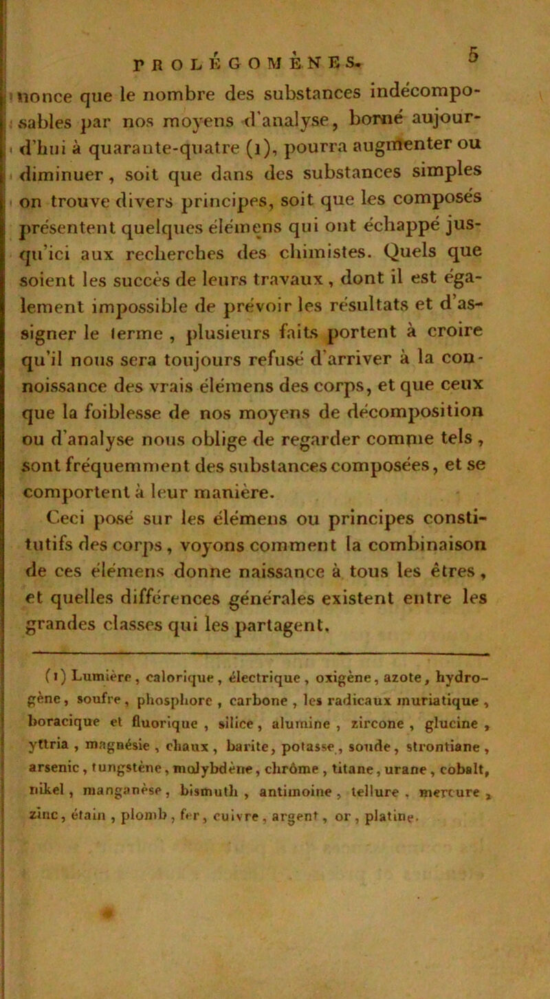 PROLEGOMENES, nonce que le nombre des substances indécompo- sables par nos moyens d’analyse, borné aujour- ■ d’hui à quarante-quatre (1), pourra augmenter ou diminuer , soit que dans des substances simples on trouve divers principes, soit que les composés présentent quelques élémens qui ont échappé jus- qu'ici aux recherches des chimistes. Quels que soient les succès de leurs travaux , dont il est éga- lement impossible de prévoir les résultats et d as- signer le lerme , plusieurs faits portent à croire qu’il nous sera toujours refusé d’arriver à la con- noissance des vrais élémens des corps, et que ceux que la foiblesse de nos moyens de décomposition ou d'analyse nous oblige de regarder compile tels , sont fréquemment des substances composées, et se comportent à leur manière. Ceci posé sur les élémens ou principes consti- tutifs des corps, voyons comment la combinaison de ces élémens donne naissance à tous les êtres, et quelles différences générales existent entre les grandes classes qui les partagent, (i) Lumière, calorique, électrique, oxigène, azote, hydro- gène, soufre, phosphore , carbone , les radicaux muriatique , boracique et fluorique , silice, alumine , zircone , glucine , yttria , magnésie , chaux , barite, potasse , soude, slrontiane , arsenic, tungstène, moJybdène, chrome , titane, urane, cobalt, nikel , manganèse, bismuth, antimoine, tellure, mercure, zinc, étain , plomb, f*r, cuivre, argent, or, platine.