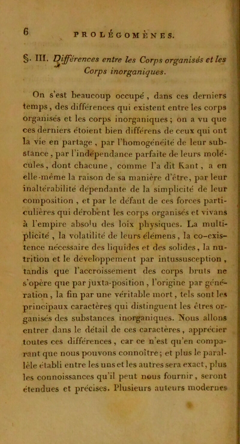 §• III* Différences entre les Corps organisés et les Corps inorganiques. On s’est beaucoup occupe' , dans ces derniers temps , des différences qui existent entre les corps organisés et les corps inorganiques ; on a vu que ces derniers étoient bien différens de ceux qui ont la vie en partage , par l’homogénéité de leur sub- stance , par l’indépendance parfaite de leurs molé- cules, dont chacune, comme l’a dit Kant, a en elle-même la raison de sa manière d’être, par leur inaltérabilité dépendante de la simplicité de leur composition , et par le défaut de ces forces parti- culières qui dérobent les corps organisés et vivans à l’empire abso^ des loix physiques. La multi- plicité , la volatilité de leurs élémens, la co-exis- tence nécessaire des liquides et des solides, la nu- trition et le développement par intussusception , tandis que l’accroissement des corps bruts ne s’opère que par juxta-position , l’origine par géné- ration , la fin par une véritable mort, tels sont les principaux caractères qui distinguent les êtres or- ganisés des substances inorganiques. Nous allons entrer dans le détail de ces caractères, apprécier toutes ces différences, car ce n’est qu’en compa- rant que nous pouvons connoître ; et plus le paral- lèle établi entre les uns et les autres sera exact, plus les connoissances qu’il peut nous fournir, seront étendues et précises. Plusieurs auteurs modernes