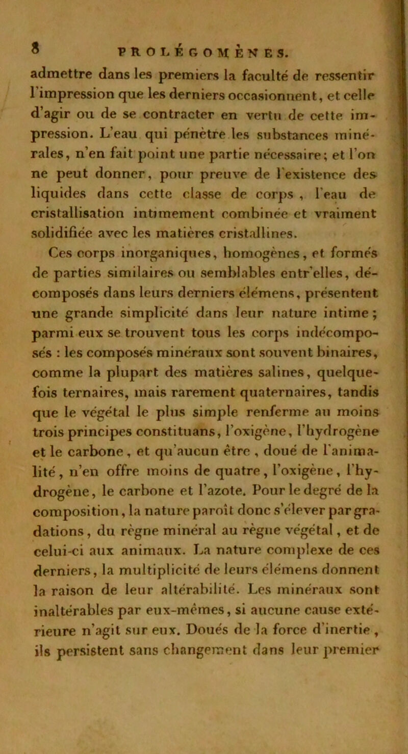 admettre dans les premiers la faculté de ressentir 1 impression que les derniers occasionnent, et celle d’agir ou de se contracter en vertu de cette im- pression. L’eau qui pénètre les substances miné- rales, n’en fait point une partie nécessaire; et l’on ne peut donner, pour preuve de lexistence des liquides dans cette classe de corps , l'eau de cristallisation intimement combinée et vraiment solidifiée avec les matières cristallines. Ces oorps inorganiques, homogènes, et formés de parties similaires ou semblables entr’elles, dé- composés dans leurs derniers élémens, présentent une grande simplicité dans leur nature intime ; parmi eux se trouvent tous les corps indécompo- sés : les composés minéraux sont souvent binaires, comme la plupart des matières salines, quelque- fois ternaires, mais rarement quaternaires, tandis que le végétal le plus simple renferme an moins trois principes constituans, l’oxigène, l’hydrogène et le carbone , et qu’aucun être , doué de l'anima- lité, n’en offre moins de quatre, l’oxigène, l’hy- drogène, le carbone et l’azote. Pour le degré de la composition, la nature paroi t donc s’élever par gra- dations, du règne minéral au règne végétal, et de celui-ci aux animaux. La nature complexe de ces derniers, la multiplicité de leurs élémens donnent la raison de leur altérabilité. Les minéraux sont inaltérables par eux-mèmes, si aucune cause exté- rieure n’agit sur eux. Doués de la force d’inertie , ils persistent sans changement dans leur premier