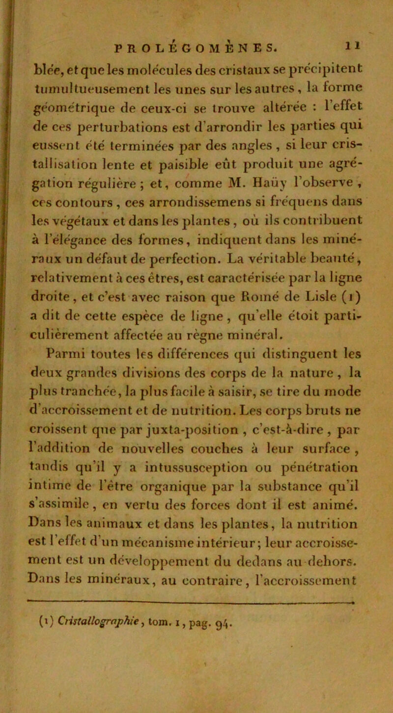 blée, et que les molécules des cristaux se précipitent tumultueusement les unes sur les autres, la forme géométrique de ceux-ci se trouve altérée : 1 effet de ces perturbations est d'arrondir les parties qui eussent été terminées par des angles , si leur cris- tallisation lente et paisible eut produit une agré- gation régulière; et, comme M. Haüy l’observe , ces contours , ces arrondissemens si fréquens dans les végétaux et dans les plantes, où ils contribuent à l’élégance des formes, indiquent dans les miné- raux un défaut de perfection. La véritable beauté, relativement à ces êtres, est caractérisée par la ligne droite, et c’est avec raison que Rotné de Lisle (i) a dit de cette espèce de ligne, qu elle étoit parti- culièrement affectée au règne minéral. Parmi toutes les différences qui distinguent les deux grandes divisions des corps de la nature , la plus tranchée, la plus facile saisir, se tire du mode d'accroissement et de nutrition. Les corps bruts ne croissent que par juxta-position , c’est-à-dire , par l’addition de nouvelles couches à leur surface , tandis qu’il y a intussusception ou pénétration intime de l’être organique par la substance qu’il s’assimile, en vertu des forces dont il est animé. Dans les animaux et dans les plantes, la nutrition est 1 effet d’un mécanisme intérieur; leur accroisse- ment est un développement du dedans au dehors. Dans les minéraux, au contraire, l’accroissement (i) Cristallographie, tom. i, pag. 94.