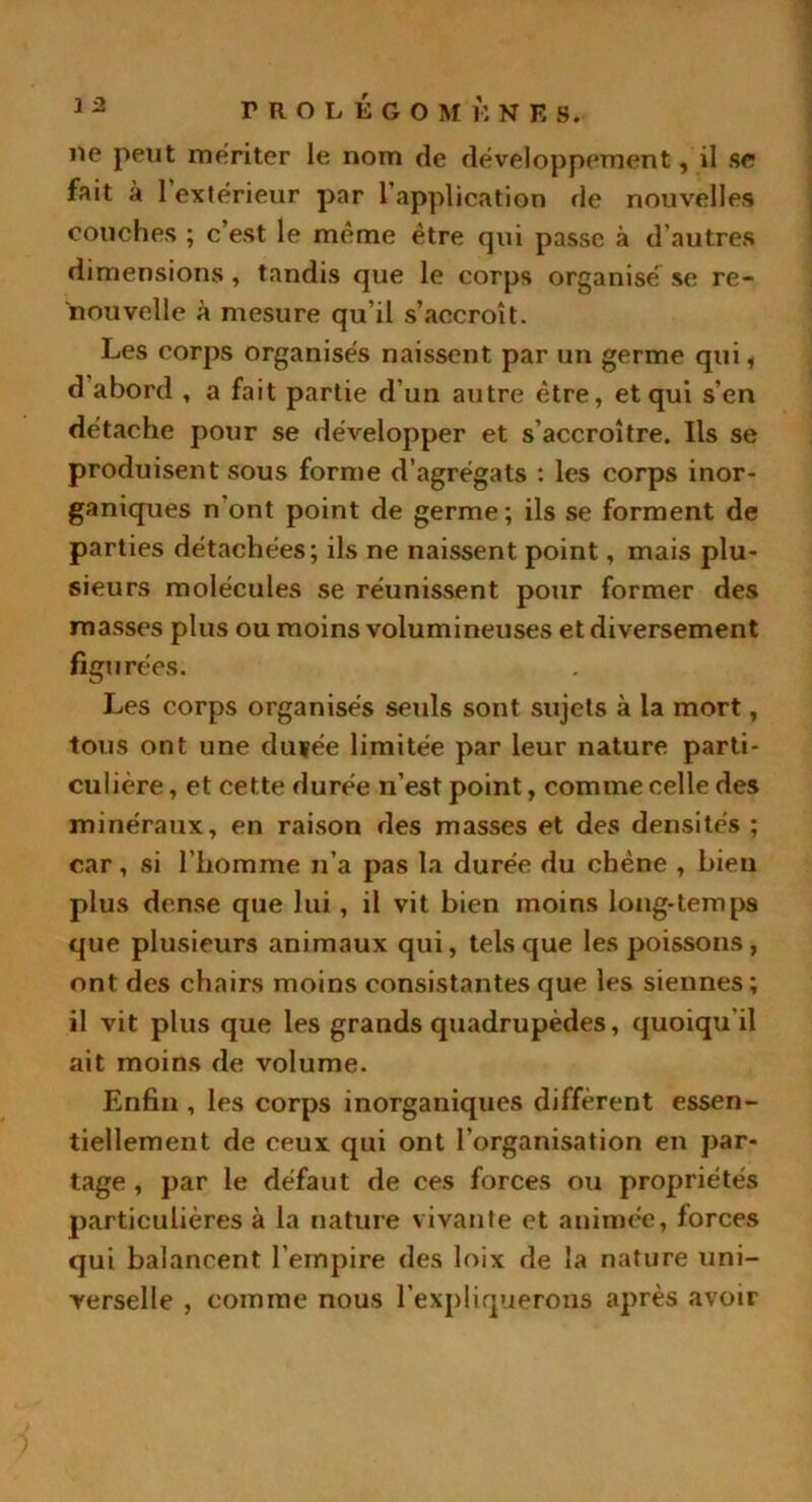 ne peut mériter le nom de développement, il se fait à l’extérieur par l’application de nouvelles couches ; c’est le même être qui passe à d’autres dimensions, tandis que le corps organisé se re- nouvelle à mesure qu’il s’accroît. Les corps organisés naissent par un germe qui f d abord , a fait partie d’un autre être, et qui s’en détache pour se développer et s’accroître. Ils se produisent sous forme d’agrégats : les corps inor- ganiques n’ont point de germe; ils se forment de parties détachées; ils ne naissent point, mais plu- sieurs molécules se réunissent pour former des masses plus ou moins volumineuses et diversement figurées. Les corps organisés seuls sont sujets à la mort, tous ont une du fée limitée par leur nature parti- culière , et cette durée n’est point, comme celle des minéraux, en raison des masses et des densités ; car, si l’homme n’a pas la durée du chêne , bien plus dense que lui, il vit bien moins long-temps que plusieurs animaux qui, tels que les poissons, ont des chairs moins consistantes que les siennes; il vit plus que les grands quadrupèdes, quoiqu’il ait moins de volume. Enfin, les corps inorganiques diffèrent essen- tiellement de ceux qui ont l’organisation en par- tage , par le défaut de ces forces ou propriétés particulières à la nature vivante et animée, forces qui balancent l’empire des loix de la nature uni- verselle , comme nous l’expliquerons après avoir